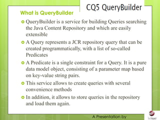 What is QueryBuilder
 QueryBuilder    is a service for building Queries searching
  the Java Content Repository and which are easily
  extensible
 A Query represents a JCR repository query that can be
  created programmatically, with a list of so-called
  Predicates
 A Predicate is a single constraint for a Query. It is a pure
  data model object, consisting of a parameter map based
  on key-value string pairs.
 This service allows to create queries with several
  convenience methods
 In addition, it allows to store queries in the repository
  and load them again.

                                   A Presentation by
 