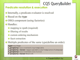 Predicate resolution & execution
 Internally,
            a predicate evaluator is resolved
 Based on the type
 OSGi component (using factories)
 Handles:
     mapping to xpath (required)
     filtering of results
     custom ordering mechanism
     facet extraction
 Multiple   predicates of the same type(define an order)




                                       A Presentation by
 