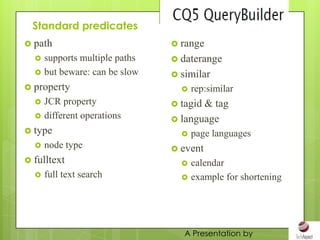 Standard predicates
 path                           range
     supports multiple paths    daterange
     but beware: can be slow    similar
 property                           rep:similar
     JCR property               tagid& tag
     different operations       language
 type                               page languages
     node type                  event
 fulltext                           calendar
     full text search               example for shortening




                                   A Presentation by
 