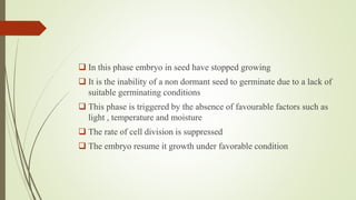  In this phase embryo in seed have stopped growing
 It is the inability of a non dormant seed to germinate due to a lack of
suitable germinating conditions
 This phase is triggered by the absence of favourable factors such as
light , temperature and moisture
 The rate of cell division is suppressed
 The embryo resume it growth under favorable condition
 