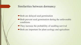 Similarities between dormancy
Both are delayed seed germination
Both prevent seed germination during the unfavorable
conditions
They increase the probability of seedling survival
Both are important for plant ecology and agriculture
 
