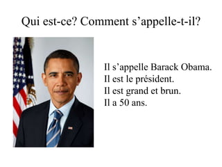 Qui est-ce? Comment s’appelle-t-il?


                Il s’appelle Barack Obama.
                Il est le président.
                Il est grand et brun.
                Il a 50 ans.
 
