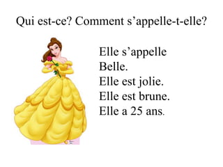 Qui est-ce? Comment s’appelle-t-elle?

                Elle s’appelle
                Belle.
                Elle est jolie.
                Elle est brune.
                Elle a 25 ans.
 