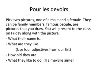 Pour les devoirs
Pick two pictures, one of a male and a female. They
can be family members, famous people, are
pictures that you draw. You will present to the class
on Friday along with the picture:
- What their name is.
- What are they like.
      (Use four adjectives from our list)
- How old they are
- What they like to do. (Il aime/Elle aime)
 