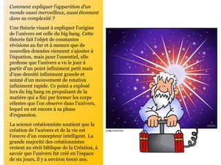 Comment expliquer l’apparition d’un
monde aussi merveilleux, aussi étonnant
dans sa complexité ?
Une théorie visant à expliquer l’origine
de l’univers est celle du big bang. Cette
théorie fait l’objet de constantes
révisions au fur et à mesure que de
nouvelles données viennent s’ajouter à
l’équation, mais pour l’essentiel, elle
professe que l’univers a vu le jour à
partir d’un point infiniment petit mais
d’une densité infiniment grande et
animé d’un mouvement de rotation
infiniment rapide. Ce point a explosé
lors du big bang en propulsant de la
matière qui a fini par former les corps
célestes que l’on observe dans l’univers,
lequel en est encore à sa phase
d’expansion.
La science créationniste soutient que la
création de l’univers et de la vie est
l’œuvre d’un concepteur intelligent. La
grande majorité des créationnistes
croient au récit biblique de la Création, à
savoir que l’univers fut créé en l’espace
de six jours, il y a environ 6000 ans.
 