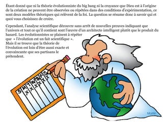 Étant donné que ni la théorie évolutionniste du big bang ni la croyance que Dieu est à l’origine
de la création ne peuvent être observées ou répétées dans des conditions d’expérimentation, ce
sont deux modèles théoriques qui relèvent de la foi. La question se résume donc à savoir qui et
quoi vous choisissez de croire.
Cependant, l’analyse scientifique découvre sans arrêt de nouvelles preuves indiquant que
l’univers et tout ce qu’il contient sont l’œuvre d’un architecte intelligent plutôt que le produit du
hasard. Les évolutionnistes se plaisent à répéter
que « l’évolution est un fait scientifique ».
Mais il se trouve que la théorie de
l’évolution est loin d’être aussi exacte et
convaincante que ses partisans le
prétendent.
 