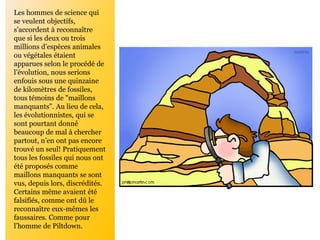 Les hommes de science qui
se veulent objectifs,
s’accordent à reconnaître
que si les deux ou trois
millions d’espèces animales
ou végétales étaient
apparues selon le procédé de
l’évolution, nous serions
enfouis sous une quinzaine
de kilomètres de fossiles,
tous témoins de "maillons
manquants". Au lieu de cela,
les évolutionnistes, qui se
sont pourtant donné
beaucoup de mal à chercher
partout, n’en ont pas encore
trouvé un seul! Pratiquement
tous les fossiles qui nous ont
été proposés comme
maillons manquants se sont
vus, depuis lors, discrédités.
Certains même avaient été
falsifiés, comme ont dû le
reconnaître eux-mêmes les
faussaires. Comme pour
l’homme de Piltdown.
 