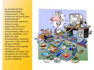 La seconde loi de la
thermodynamique
s’énonce ainsi : "Tout
évolue vers un état de plus
grand désordre".
Autrement dit, quand on
laisse un corps
quelconque livré à lui-
même, au bout d’un
certain temps, celui-ci, au
lieu de s’améliorer, va se
détériorer (par
décomposition, corrosion,
usure etc.). Cela contredit,
de façon absolue,
l’évolution, selon laquelle
tout ne cesse de
s’améliorer, d’évoluer vers
des formes de vie de plus
en plus organisées, de plus
en plus complexes.
 