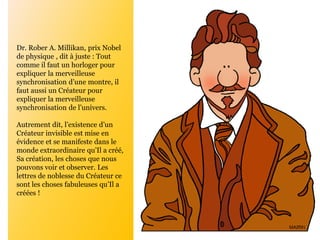 Dr. Rober A. Millikan, prix Nobel
de physique , dit à juste : Tout
comme il faut un horloger pour
expliquer la merveilleuse
synchronisation d’une montre, il
faut aussi un Créateur pour
expliquer la merveilleuse
synchronisation de l’univers.
Autrement dit, l’existence d’un
Créateur invisible est mise en
évidence et se manifeste dans le
monde extraordinaire qu’Il a créé,
Sa création, les choses que nous
pouvons voir et observer. Les
lettres de noblesse du Créateur ce
sont les choses fabuleuses qu’Il a
créées !
 