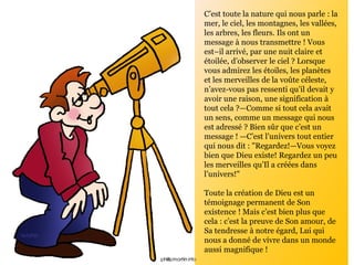C’est toute la nature qui nous parle : la
mer, le ciel, les montagnes, les vallées,
les arbres, les fleurs. Ils ont un
message à nous transmettre ! Vous
est–il arrivé, par une nuit claire et
étoilée, d’observer le ciel ? Lorsque
vous admirez les étoiles, les planètes
et les merveilles de la voûte céleste,
n’avez-vous pas ressenti qu’il devait y
avoir une raison, une signification à
tout cela ?—Comme si tout cela avait
un sens, comme un message qui nous
est adressé ? Bien sûr que c’est un
message ! —C’est l’univers tout entier
qui nous dit : "Regardez!—Vous voyez
bien que Dieu existe! Regardez un peu
les merveilles qu’Il a créées dans
l’univers!"
Toute la création de Dieu est un
témoignage permanent de Son
existence ! Mais c’est bien plus que
cela : c’est la preuve de Son amour, de
Sa tendresse à notre égard, Lui qui
nous a donné de vivre dans un monde
aussi magnifique !
 