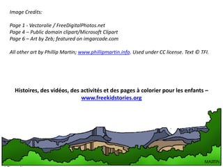 Image Credits:
Page 1 - Vectorolie / FreeDigitalPhotos.net
Page 4 – Public domain clipart/Microsoft Clipart
Page 6 – Art by Zeb; featured on imgarcade.com
All other art by Phillip Martin; www.phillipmartin.info. Used under CC license. Text © TFI.
Histoires, des vidéos, des activités et des pages à colorier pour les enfants –
www.freekidstories.org
 