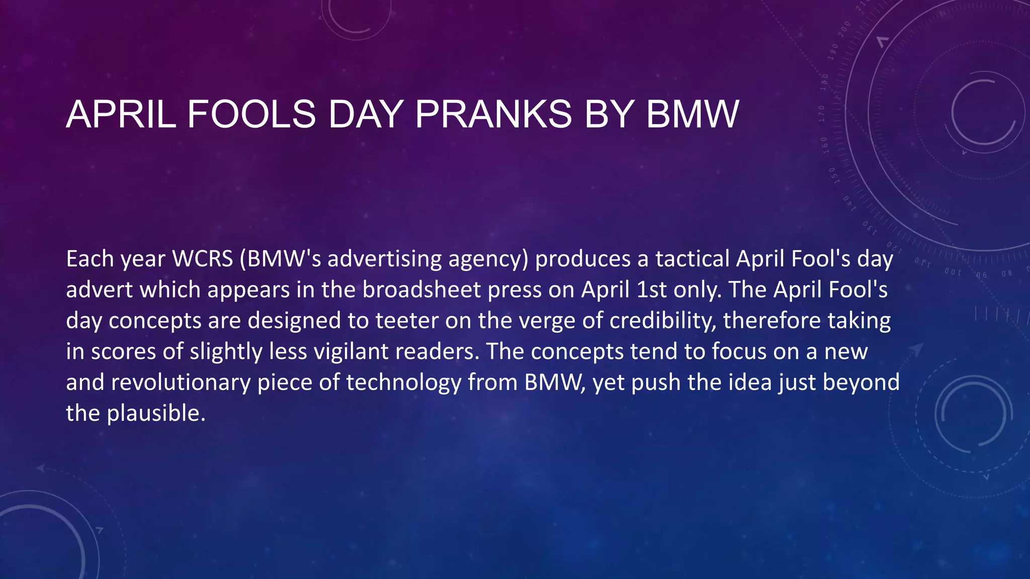 APRIL FOOLS DAY PRANKS BY BMW
Each year WCRS (BMW's advertising agency) produces a tactical April Fool's day
advert which appears in the broadsheet press on April 1st only. The April Fool's
day concepts are designed to teeter on the verge of credibility, therefore taking
in scores of slightly less vigilant readers. The concepts tend to focus on a new
and revolutionary piece of technology from BMW, yet push the idea just beyond
the plausible.
 