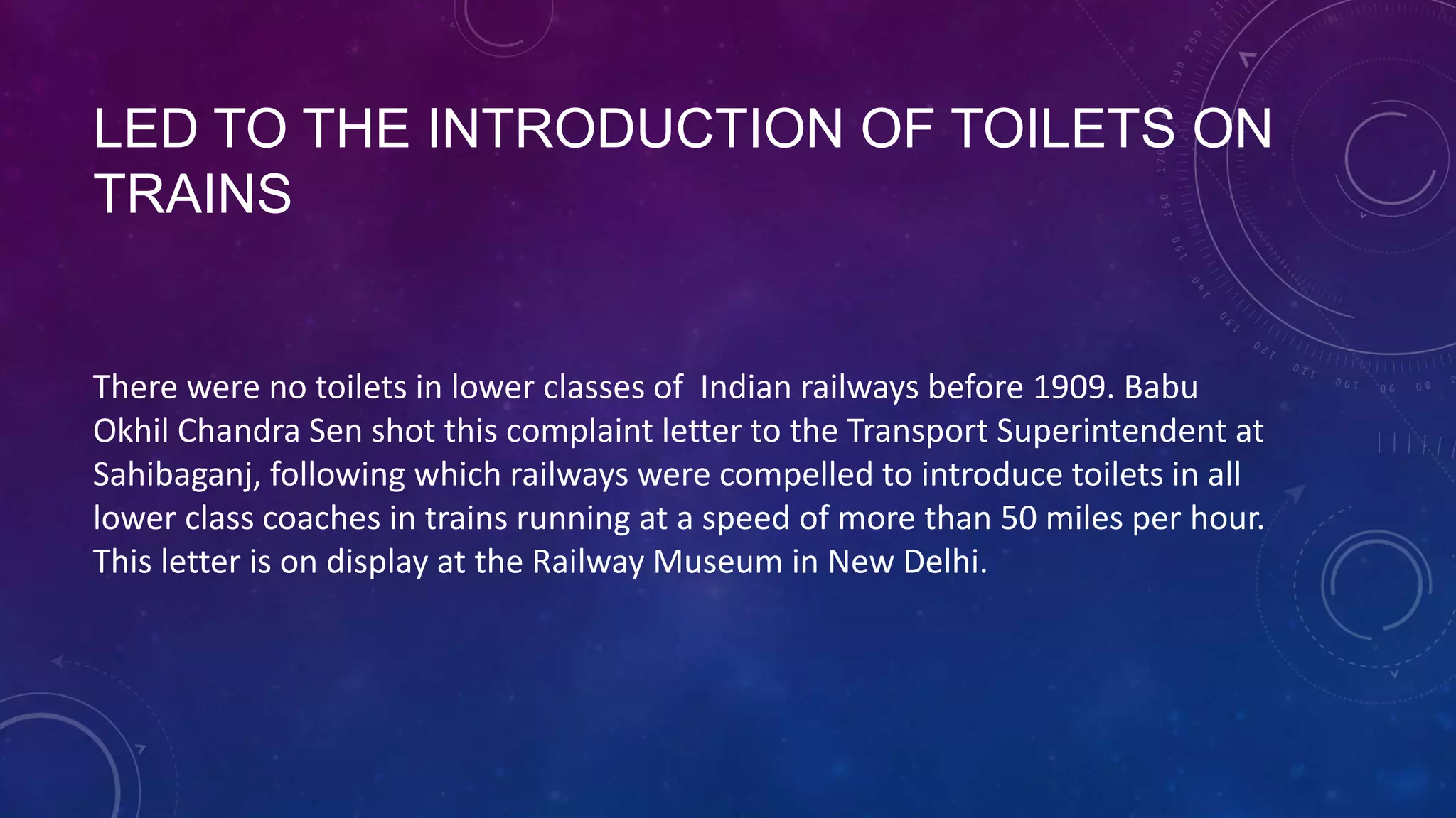LED TO THE INTRODUCTION OF TOILETS ON TRAINS
There were no toilets in lower classes of Indian railways before 1909. Babu
Okhil Chandra Sen shot this complaint letter to the Transport Superintendent at
Sahibaganj, following which railways were compelled to introduce toilets in all
lower class coaches in trains running at a speed of more than 50 miles per hour.
This letter is on display at the Railway Museum in New Delhi.
 