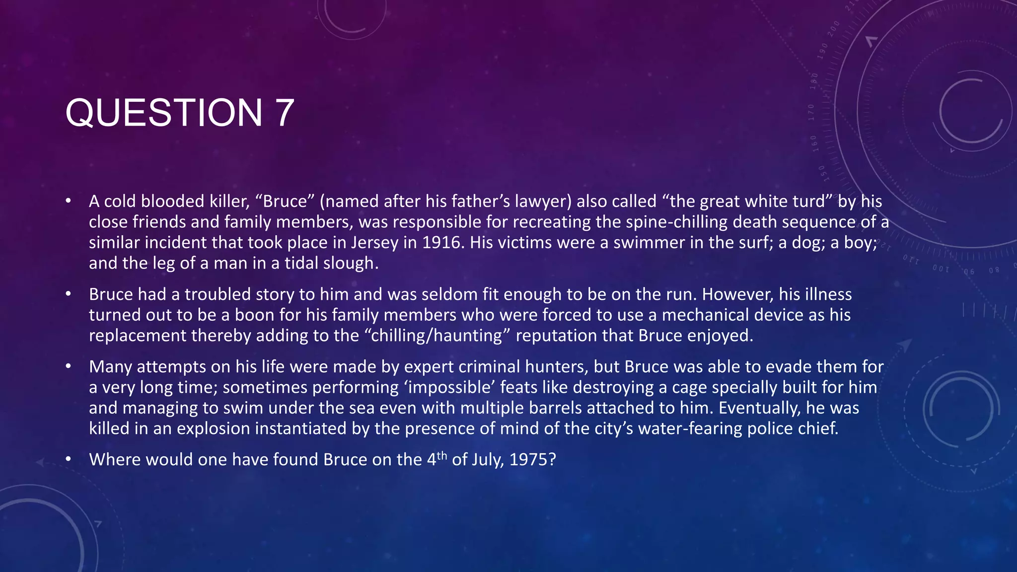 QUESTION 7
• A cold blooded killer, “Bruce” (named after his father’s lawyer) also called “the great white turd” by his
close friends and family members, was responsible for recreating the spine-chilling death sequence of a
similar incident that took place in Jersey in 1916. His victims were a swimmer in the surf; a dog; a boy;
and the leg of a man in a tidal slough.
• Bruce had a troubled story to him and was seldom fit enough to be on the run. However, his illness
turned out to be a boon for his family members who were forced to use a mechanical device as his
replacement thereby adding to the “chilling/haunting” reputation that Bruce enjoyed.
• Many attempts on his life were made by expert criminal hunters, but Bruce was able to evade them for
a very long time; sometimes performing ‘impossible’ feats like destroying a cage specially built for him
and managing to swim under the sea even with multiple barrels attached to him. Eventually, he was
killed in an explosion instantiated by the presence of mind of the city’s water-fearing police chief.
• Where would one have found Bruce on the 4th of July, 1975?
 