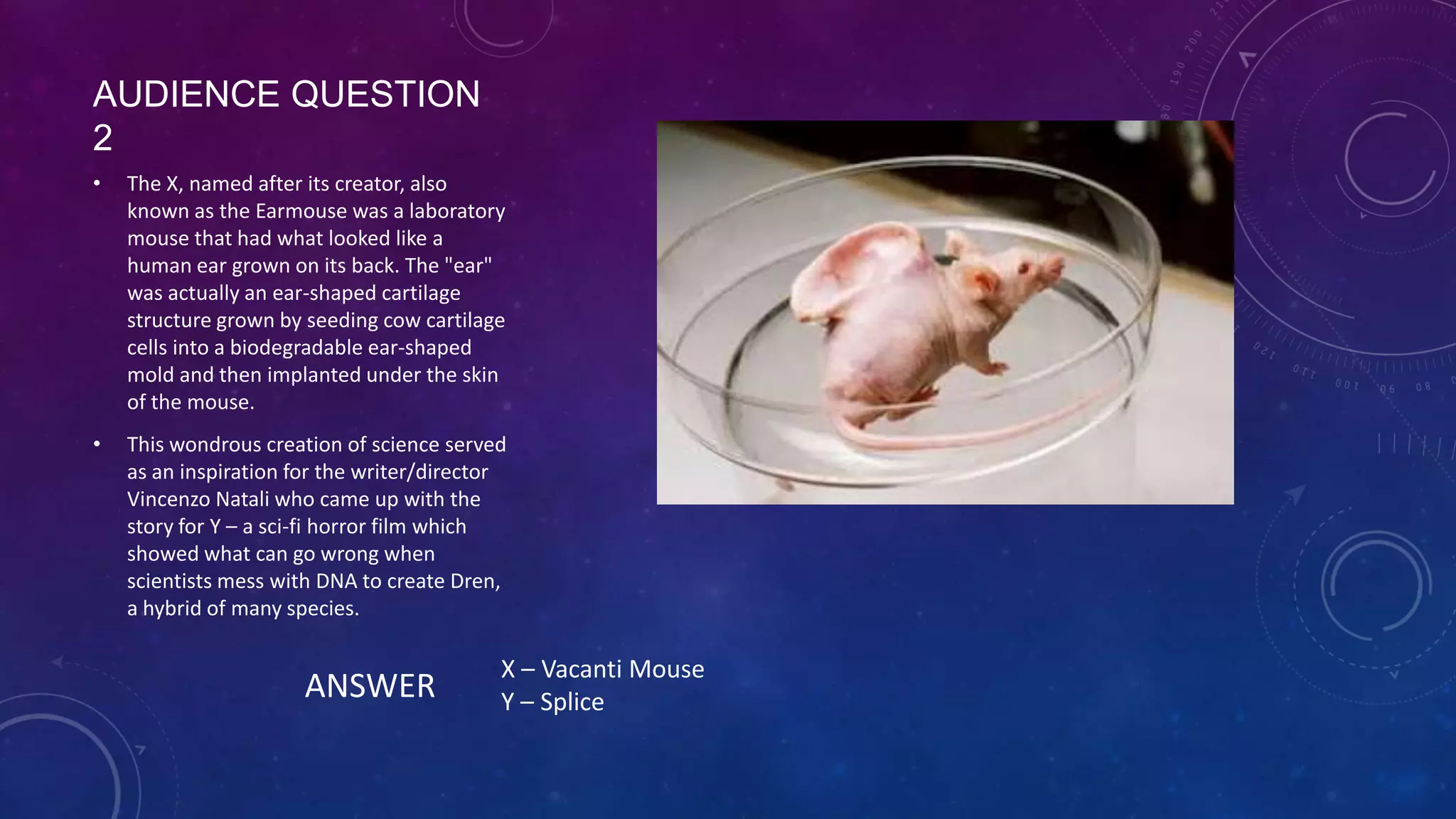 AUDIENCE QUESTION 2
• The X, named after its creator, also
known as the Earmouse was a laboratory
mouse that had what looked like a
human ear grown on its back. The "ear"
was actually an ear-shaped cartilage
structure grown by seeding cow cartilage
cells into a biodegradable ear-shaped
mold and then implanted under the skin
of the mouse.
• This wondrous creation of science served
as an inspiration for the writer/director
Vincenzo Natali who came up with the
story for Y – a sci-fi horror film which
showed what can go wrong when
scientists mess with DNA to create Dren,
a hybrid of many species.
ANSWER
X – Vacanti Mouse
Y – Splice
 