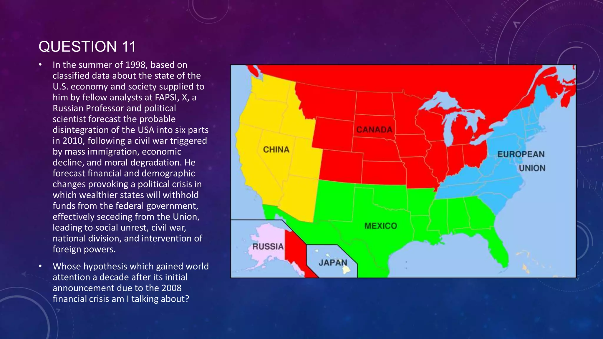 QUESTION 11
• In the summer of 1998, based on
classified data about the state of the
U.S. economy and society supplied to
him by fellow analysts at FAPSI, X, a
Russian Professor and political
scientist forecast the probable
disintegration of the USA into six parts
in 2010, following a civil war triggered
by mass immigration, economic
decline, and moral degradation. He
forecast financial and demographic
changes provoking a political crisis in
which wealthier states will withhold
funds from the federal government,
effectively seceding from the Union,
leading to social unrest, civil war,
national division, and intervention of
foreign powers.
• Whose hypothesis which gained world
attention a decade after its initial
announcement due to the 2008
financial crisis am I talking about?
 