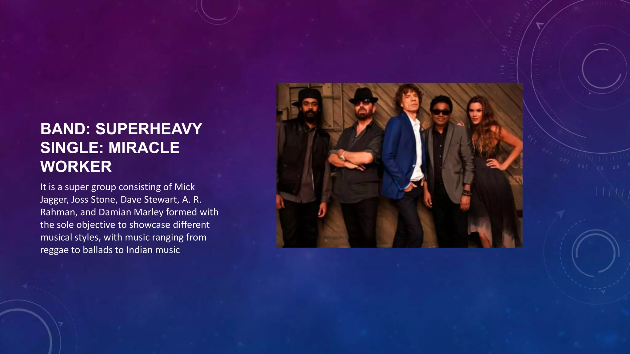 BAND: SUPERHEAVY
SINGLE: MIRACLE WORKER
It is a super group consisting of Mick
Jagger, Joss Stone, Dave Stewart, A. R.
Rahman, and Damian Marley formed with
the sole objective to showcase different
musical styles, with music ranging from
reggae to ballads to Indian music
 