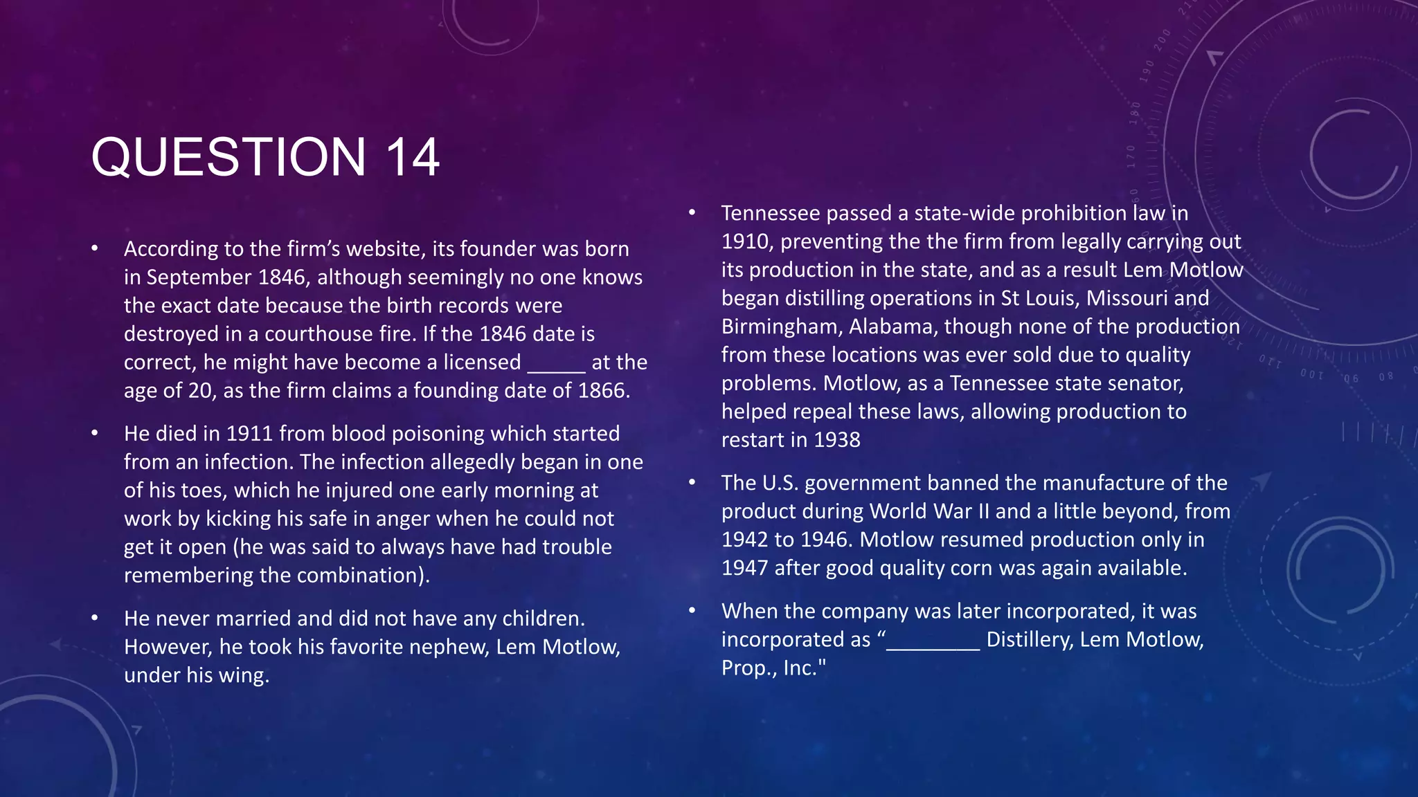 QUESTION 14
• According to the firm’s website, its founder was born
in September 1846, although seemingly no one knows
the exact date because the birth records were
destroyed in a courthouse fire. If the 1846 date is
correct, he might have become a licensed _____ at the
age of 20, as the firm claims a founding date of 1866.
• He died in 1911 from blood poisoning which started
from an infection. The infection allegedly began in one
of his toes, which he injured one early morning at
work by kicking his safe in anger when he could not
get it open (he was said to always have had trouble
remembering the combination).
• He never married and did not have any children.
However, he took his favorite nephew, Lem Motlow,
under his wing.
• Tennessee passed a state-wide prohibition law in
1910, preventing the the firm from legally carrying out
its production in the state, and as a result Lem Motlow
began distilling operations in St Louis, Missouri and
Birmingham, Alabama, though none of the production
from these locations was ever sold due to quality
problems. Motlow, as a Tennessee state senator,
helped repeal these laws, allowing production to
restart in 1938
• The U.S. government banned the manufacture of the
product during World War II and a little beyond, from
1942 to 1946. Motlow resumed production only in
1947 after good quality corn was again available.
• When the company was later incorporated, it was
incorporated as “________ Distillery, Lem Motlow,
Prop., Inc."
 