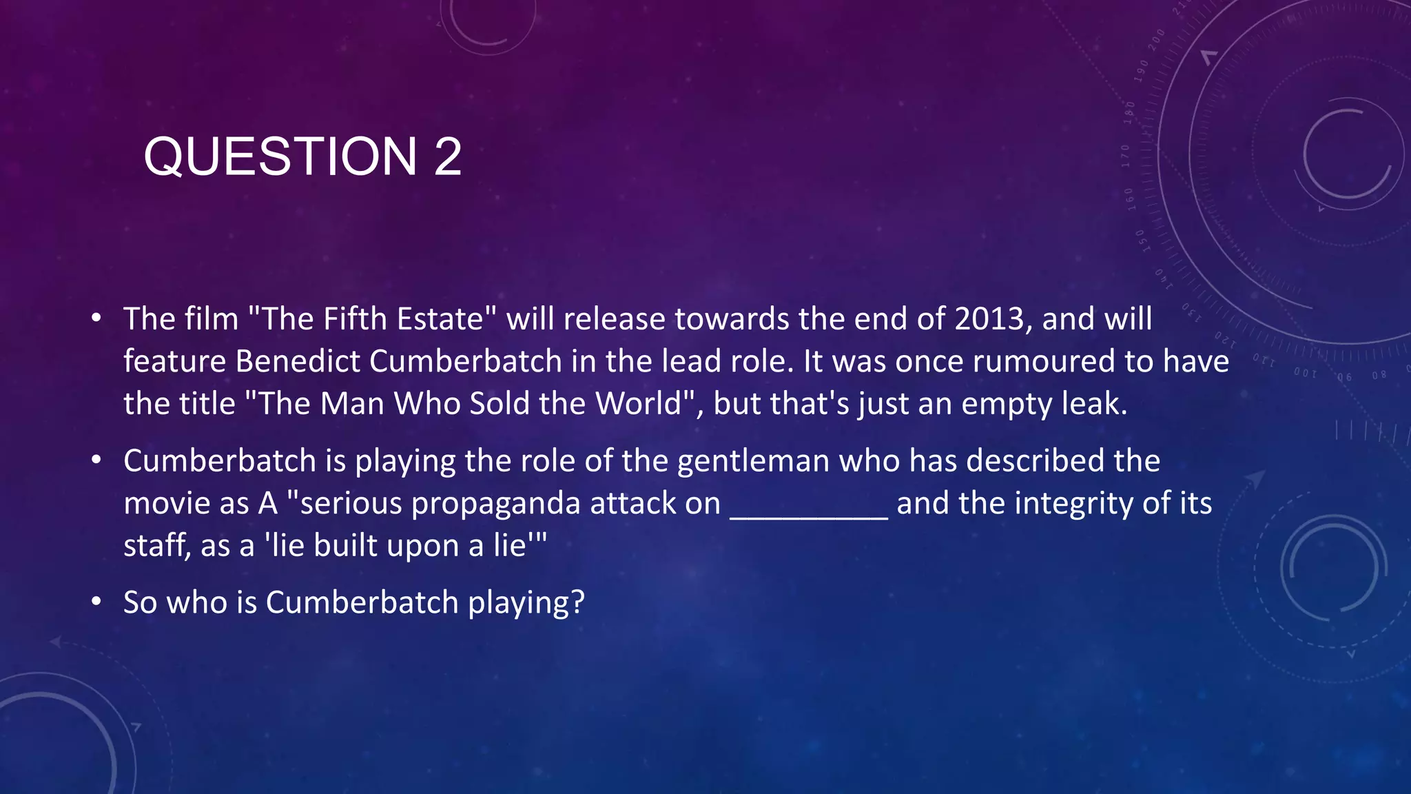 QUESTION 2
• The film "The Fifth Estate" will release towards the end of 2013, and will
feature Benedict Cumberbatch in the lead role. It was once rumoured to have
the title "The Man Who Sold the World", but that's just an empty leak.
• Cumberbatch is playing the role of the gentleman who has described the
movie as A "serious propaganda attack on _________ and the integrity of its
staff, as a 'lie built upon a lie'"
• So who is Cumberbatch playing?
 