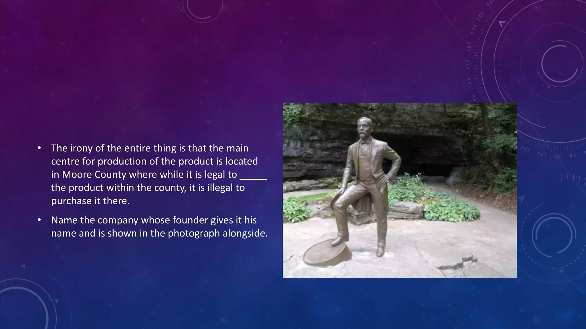 • The irony of the entire thing is that the main
centre for production of the product is located
in Moore County where while it is legal to _____
the product within the county, it is illegal to
purchase it there.
• Name the company whose founder gives it his
name and is shown in the photograph alongside.
 