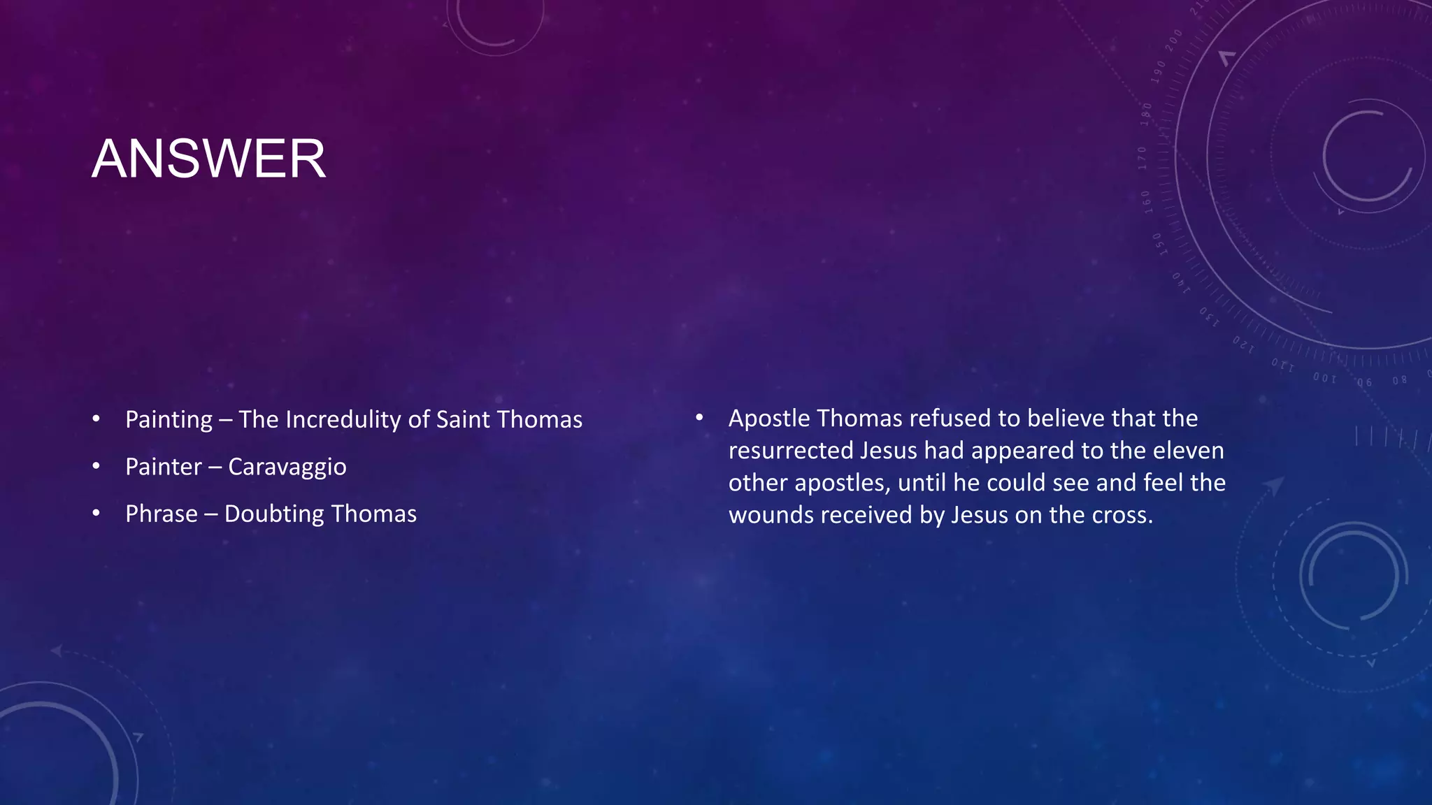 ANSWER
• Painting – The Incredulity of Saint Thomas
• Painter – Caravaggio
• Phrase – Doubting Thomas
• Apostle Thomas refused to believe that the
resurrected Jesus had appeared to the eleven
other apostles, until he could see and feel the
wounds received by Jesus on the cross.
 