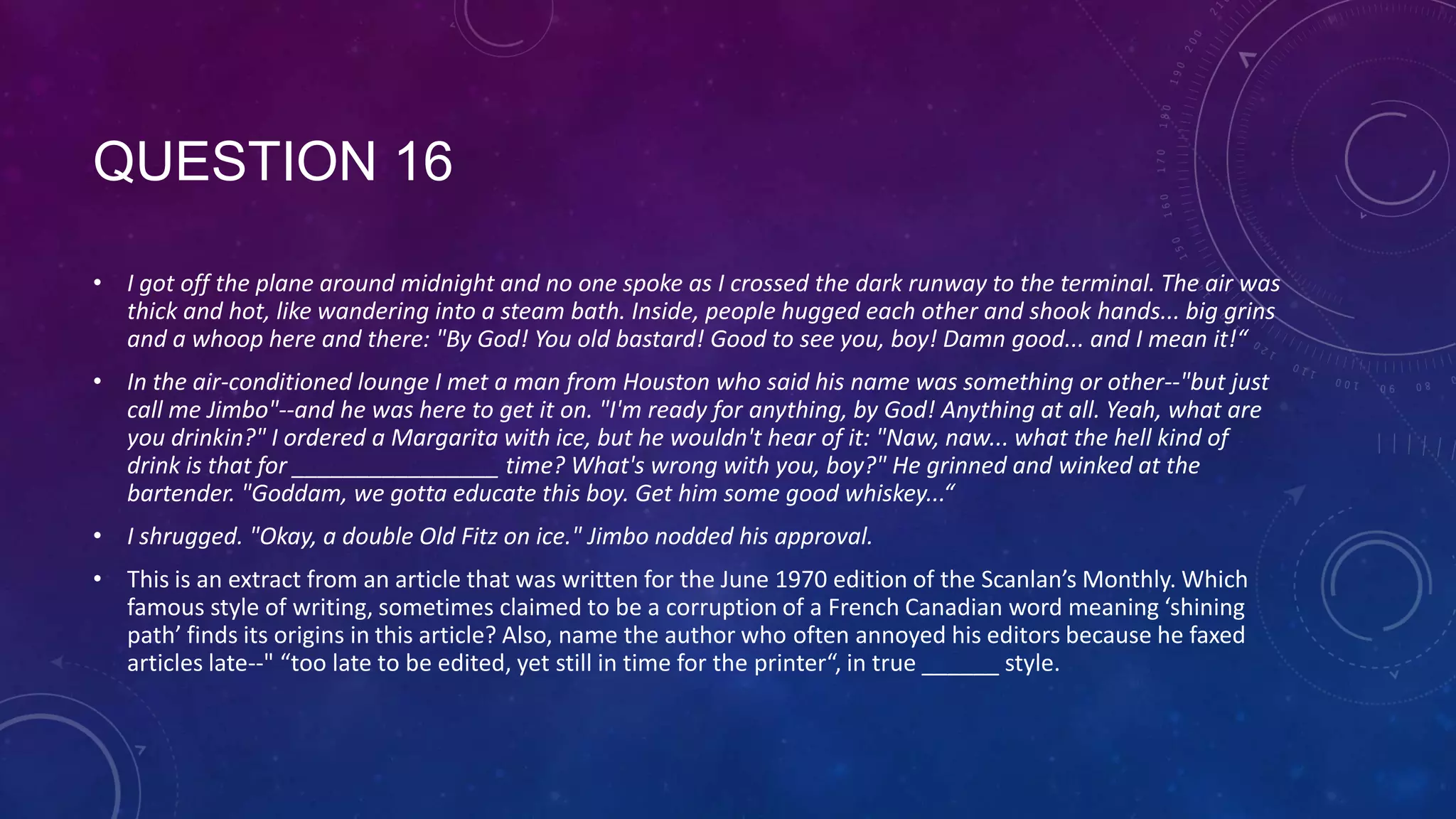 QUESTION 16
• I got off the plane around midnight and no one spoke as I crossed the dark runway to the terminal. The air was
thick and hot, like wandering into a steam bath. Inside, people hugged each other and shook hands... big grins
and a whoop here and there: "By God! You old bastard! Good to see you, boy! Damn good... and I mean it!“
• In the air-conditioned lounge I met a man from Houston who said his name was something or other--"but just
call me Jimbo"--and he was here to get it on. "I'm ready for anything, by God! Anything at all. Yeah, what are
you drinkin?" I ordered a Margarita with ice, but he wouldn't hear of it: "Naw, naw... what the hell kind of
drink is that for ________________ time? What's wrong with you, boy?" He grinned and winked at the
bartender. "Goddam, we gotta educate this boy. Get him some good whiskey...“
• I shrugged. "Okay, a double Old Fitz on ice." Jimbo nodded his approval.
• This is an extract from an article that was written for the June 1970 edition of the Scanlan’s Monthly. Which
famous style of writing, sometimes claimed to be a corruption of a French Canadian word meaning ‘shining
path’ finds its origins in this article? Also, name the author who often annoyed his editors because he faxed
articles late--" “too late to be edited, yet still in time for the printer“, in true ______ style.
 