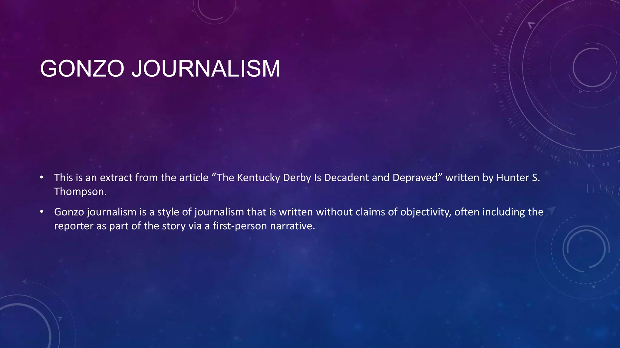 GONZO JOURNALISM
• This is an extract from the article “The Kentucky Derby Is Decadent and Depraved” written by Hunter S.
Thompson.
• Gonzo journalism is a style of journalism that is written without claims of objectivity, often including the
reporter as part of the story via a first-person narrative.
 