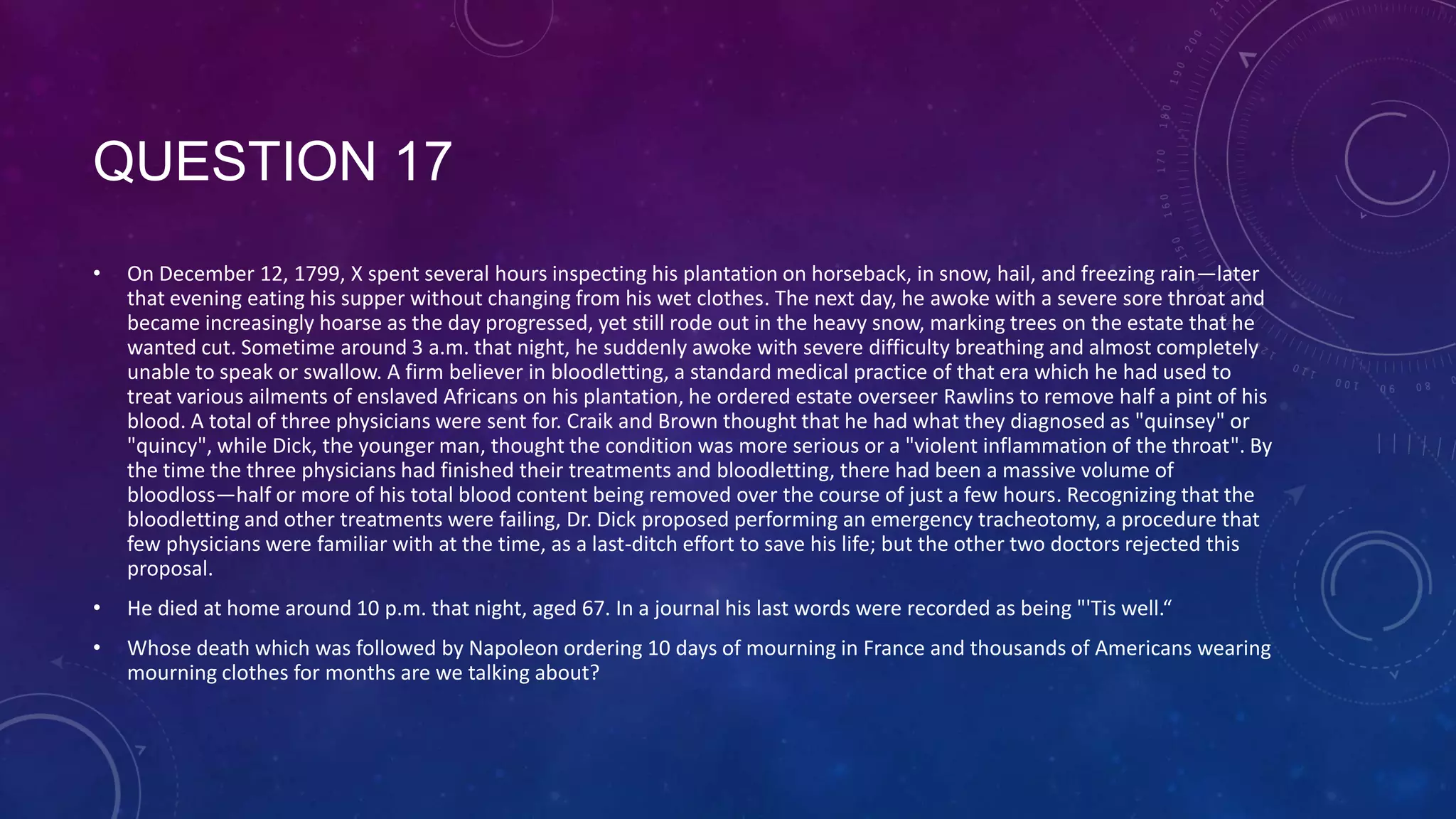 QUESTION 17
• On December 12, 1799, X spent several hours inspecting his plantation on horseback, in snow, hail, and freezing rain—later
that evening eating his supper without changing from his wet clothes. The next day, he awoke with a severe sore throat and
became increasingly hoarse as the day progressed, yet still rode out in the heavy snow, marking trees on the estate that he
wanted cut. Sometime around 3 a.m. that night, he suddenly awoke with severe difficulty breathing and almost completely
unable to speak or swallow. A firm believer in bloodletting, a standard medical practice of that era which he had used to
treat various ailments of enslaved Africans on his plantation, he ordered estate overseer Rawlins to remove half a pint of his
blood. A total of three physicians were sent for. Craik and Brown thought that he had what they diagnosed as "quinsey" or
"quincy", while Dick, the younger man, thought the condition was more serious or a "violent inflammation of the throat". By
the time the three physicians had finished their treatments and bloodletting, there had been a massive volume of
bloodloss—half or more of his total blood content being removed over the course of just a few hours. Recognizing that the
bloodletting and other treatments were failing, Dr. Dick proposed performing an emergency tracheotomy, a procedure that
few physicians were familiar with at the time, as a last-ditch effort to save his life; but the other two doctors rejected this
proposal.
• He died at home around 10 p.m. that night, aged 67. In a journal his last words were recorded as being "'Tis well.“
• Whose death which was followed by Napoleon ordering 10 days of mourning in France and thousands of Americans wearing
mourning clothes for months are we talking about?
 