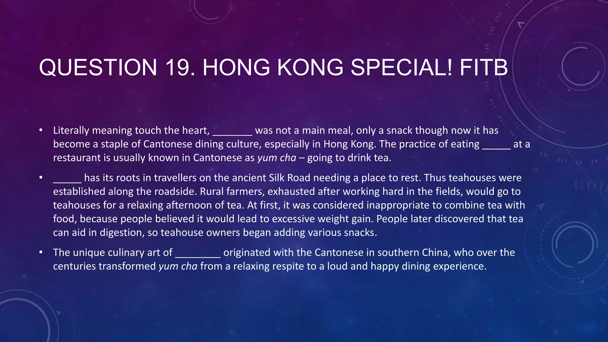 QUESTION 19. HONG KONG SPECIAL! FITB
• Literally meaning touch the heart, _______ was not a main meal, only a snack though now it has
become a staple of Cantonese dining culture, especially in Hong Kong. The practice of eating _____ at a
restaurant is usually known in Cantonese as yum cha – going to drink tea.
• _____ has its roots in travellers on the ancient Silk Road needing a place to rest. Thus teahouses were
established along the roadside. Rural farmers, exhausted after working hard in the fields, would go to
teahouses for a relaxing afternoon of tea. At first, it was considered inappropriate to combine tea with
food, because people believed it would lead to excessive weight gain. People later discovered that tea
can aid in digestion, so teahouse owners began adding various snacks.
• The unique culinary art of ________ originated with the Cantonese in southern China, who over the
centuries transformed yum cha from a relaxing respite to a loud and happy dining experience.
 