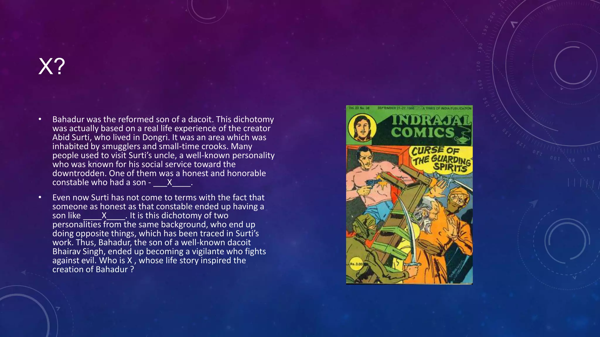 X?
• Bahadur was the reformed son of a dacoit. This dichotomy
was actually based on a real life experience of the creator
Abid Surti, who lived in Dongri. It was an area which was
inhabited by smugglers and small-time crooks. Many
people used to visit Surti’s uncle, a well-known personality
who was known for his social service toward the
downtrodden. One of them was a honest and honorable
constable who had a son - ___X____.
• Even now Surti has not come to terms with the fact that
someone as honest as that constable ended up having a
son like ____X____. It is this dichotomy of two
personalities from the same background, who end up
doing opposite things, which has been traced in Surti’s
work. Thus, Bahadur, the son of a well-known dacoit
Bhairav Singh, ended up becoming a vigilante who fights
against evil. Who is X , whose life story inspired the
creation of Bahadur ?
 