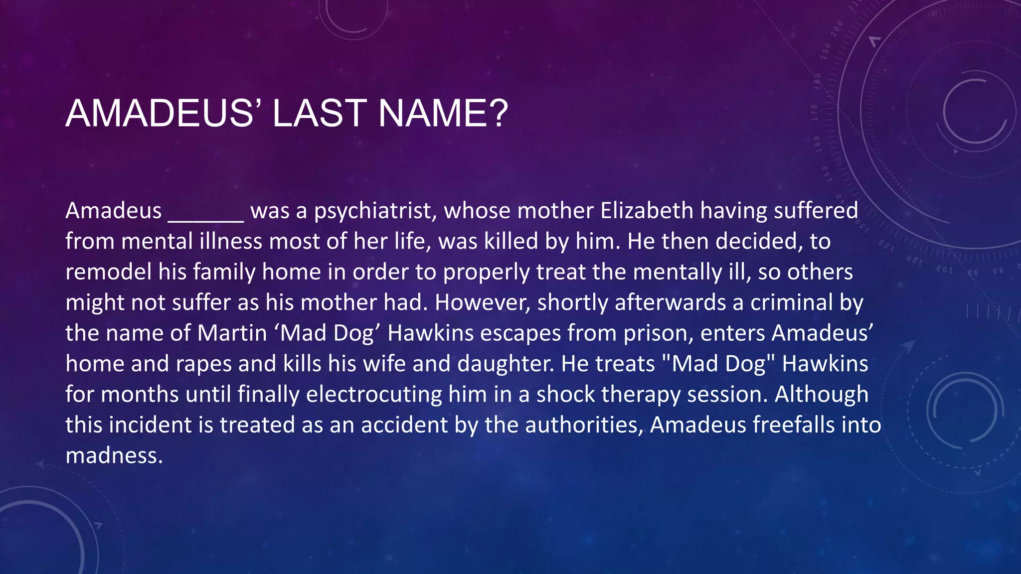 AMADEUS’ LAST NAME?
Amadeus ______ was a psychiatrist, whose mother Elizabeth having suffered
from mental illness most of her life, was killed by him. He then decided, to
remodel his family home in order to properly treat the mentally ill, so others
might not suffer as his mother had. However, shortly afterwards a criminal by
the name of Martin ‘Mad Dog’ Hawkins escapes from prison, enters Amadeus’
home and rapes and kills his wife and daughter. He treats "Mad Dog" Hawkins
for months until finally electrocuting him in a shock therapy session. Although
this incident is treated as an accident by the authorities, Amadeus freefalls into
madness.
 