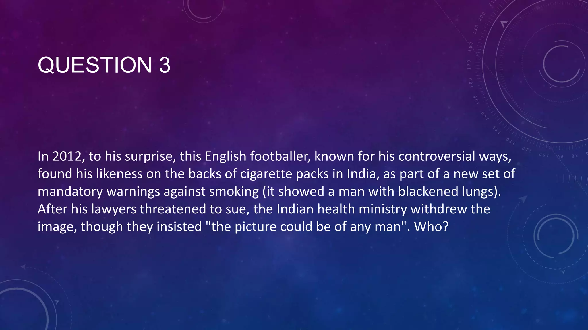 QUESTION 3
In 2012, to his surprise, this English footballer, known for his controversial ways,
found his likeness on the backs of cigarette packs in India, as part of a new set of
mandatory warnings against smoking (it showed a man with blackened lungs).
After his lawyers threatened to sue, the Indian health ministry withdrew the
image, though they insisted "the picture could be of any man". Who?
 