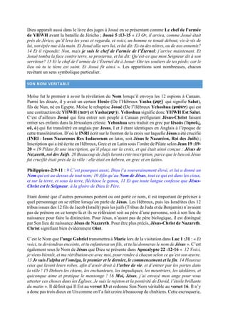 Dieu apparaît aussi dans le livre des juges à Josué en se présentant comme Le chef de l’armée
de YHWH avant la bataille de Jéricho ; Josué 5 :13-15 « 13 Or, il arriva, comme Josué était
près de Jérico, qu’il leva les yeux et regarda, et voici, un homme se tenait debout, vis-à-vis de
lui, son épée nue à la main. Et Josué alla vers lui, et lui dit: Es-tu des nôtres, ou de nos ennemis?
14 Et il répondit: Non, mais je suis le chef de l’armée de l’Éternel; j’arrive maintenant. Et
Josué tomba la face contre terre, se prosterna, et lui dit: Qu’est-ce que mon Seigneur dit à son
serviteur? 15 Et le chef de l’armée de l’Éternel dit à Josué: Ote tes souliers de tes pieds; car le
lieu où tu te tiens est saint. Et Josué fit ainsi. ». Les apparitions sont nombreuses, chacun
revêtant un sens symbolique particulier.
SON NOM VERITABLE
Moïse fut le premier à avoir la révélation du Nom lorsqu’il envoya les 12 espions à Canaan.
Parmi les douze, il y avait un certain Hosée (De l’Hébreux Yasha (‫י‬ ָ‫ַׁש‬‫ע‬) qui signifie Salut),
fils de Nun, né en Egypte. Moïse le rebaptise Josué (De l’Hébreux Yehoshua (‫ֹוהָי‬ ‫ש‬‫עּוש‬‫)ע‬ qui est
une contraction de YHWH (‫)עעוע‬ et Yasha(‫י‬ ָ‫ַׁש‬‫ע‬)). Yehoshua signifie donc YHWH Est Salut.
C’est d’ailleurs Josué qui fera entrer son peuple à Canaan préfigurant Jésus-Christ faisant
entrer ses enfants dans la Jérusalem céleste. Yehoshua sera traduit en grec par Iēsoús (Ἰησοῦς,
οῦ, ὁ) qui fut translitéré en anglais par Jesus, I et J étant identiques en Anglais à l’époque de
cette translitération. D’où le INRI écrit sur le fronton de la croix sur laquelle Jésus a été crucifié
(INRI : Iesus Nazarenus Rex Iudaeorum en latin, soit Jésus le Nazaréen, Roi des Juifs) ;
Inscription qui a été écrite en Hébreux, Grec et en Latin sous l’ordre de Pilate selon Jean 19 :19-
20 « 19 Pilate fit une inscription, qu’il plaça sur la croix, et qui était ainsi conçue : Jésus de
Nazareth, roi des Juifs. 20 Beaucoup de Juifs lurent cette inscription, parce que le lieu où Jésus
fut crucifié était près de la ville : elle était en hébreu, en grec et en latin».
Philippiens-2:9-11 : 9 C’est pourquoi aussi, Dieu l’a souverainement élevé, et lui a donné un
Nom qui est au-dessus de tout nom; 10 Afin qu’au Nom de Jésus, tout ce qui est dans les cieux,
et sur la terre, et sous la terre, fléchisse le genou, 11 Et que toute langue confesse que Jésus-
Christ est le Seigneur, à la gloire de Dieu le Père.
Etant donné que d’autres personnes portent ou ont porté ce nom, il est important de préciser à
quel personnage on se réfère lorsqu’on parle de Jésus. Les Hébreux, puis les Israélites (les 12
tribus issues des 12 fils de Jacob (Israël)) puis les juifs (Tribus de Juda et de Benjamin) n’avaient
pas de prénom en ce temps-là et ils se référaient soit au père d’une personne, soit à son lieu de
naissance pour faire la distinction. Pour Jésus, n’ayant pas de père biologique, il est distingué
par Son lieu de naissance Jésus de Nazareth. Pour être plus précis, Jésus-Christ de Nazareth.
Christ signifiant bien évidemment Oint.
C’est le Nom que l’ange Gabriel transmettra à Marie lors de la visitation dans Luc 1 :31 : « Et
voici, tu deviendras enceinte, et tu enfanteras un fils, et tu lui donneras le nom de Jésus ». C’est
également sous le Nom de Jésus que Dieu se présente dans Apocalypse 22 :12-16 « 12 Voici,
je viens bientôt, et ma rétribution est avec moi, pour rendre à chacun selon ce qu’est son œuvre.
13 Je suis l’alpha et l’oméga, le premier et le dernier, le commencement et la fin. 14 Heureux
ceux qui lavent leurs robes, afin d’avoir droit à l’arbre de vie, et d’entrer par les portes dans
la ville ! 15 Dehors les chiens, les enchanteurs, les impudiques, les meurtriers, les idolâtres, et
quiconque aime et pratique le mensonge ! 16 Moi, Jésus, j’ai envoyé mon ange pour vous
attester ces choses dans les Églises. Je suis le rejeton et la postérité de David, l’étoile brillante
du matin ». Il définit qui Il Est au verset 13 et redonne Son Nom véritable au verset 16. Il n’y
a donc pas trois dieux en Un comme on l’a fait croire à beaucoup de chrétiens. Cette escroquerie,
 