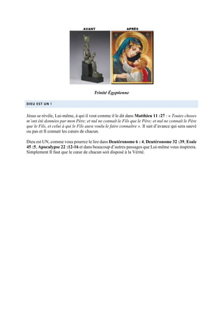Trinité Égyptienne
DIEU EST UN !
Jésus se révèle, Lui-même, à qui il veut comme il le dit dans Matthieu 11 :27 : « Toutes choses
m’ont été données par mon Père; et nul ne connaît le Fils que le Père; et nul ne connaît le Père
que le Fils, et celui à qui le Fils aura voulu le faire connaître ». Il sait d’avance qui sera sauvé
ou pas et Il connait les cœurs de chacun.
Dieu est UN, comme vous pourrez le lire dans Deutéronome 6 : 4, Deutéronome 32 :39, Esaïe
45 :5, Apocalypse 22 :12-16 et dans beaucoup d’autres passages que Lui-même vous inspirera.
Simplement Il faut que le cœur de chacun soit disposé à la Vérité.
 