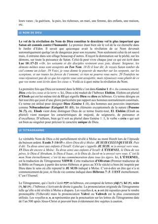 leurs vœux ; la guérison, la paix, les richesses, un mari, une femme, des enfants, une maison,
etc.
LE NOM DE DIEU
Le vol de la révélation du Nom de Dieu constitue le deuxième vol le plus important que
Satan ait commis contre l’humanité. Le premier étant bien sûr le vol de la vie éternelle dans
le Jardin d’Eden. Il savait que quiconque avait la révélation de ce Nom devenait
automatiquement quelqu’un de dangereux pour son royaume. Non seulement celui-là est sauvé
mais, il entraine dans son sillage beaucoup d’autres. Il reçoit la domination sur le péché, sur les
démons, sur toute la puissance de Satan. Celui-là peut vivre chaque jour ce qui est écrit dans
Luc 10 :17-21 « Or, les soixante et dix disciples revinrent avec joie, disant: Seigneur, les
démons mêmes nous sont assujettis en Ton Nom. 18 Et il leur dit: Je voyais Satan tomber du
ciel comme un éclair. 19 Voici, je vous donne le pouvoir de marcher sur les serpents, sur les
scorpions, et sur toutes les forces de l’ennemi; et rien ne pourra vous nuire. 20 Toutefois ne
vous réjouissez pas de ce que les esprits vous sont assujettis; mais réjouissez-vous plutôt de ce
que vos noms sont écrits dans les cieux ». Voilà ce à quoi mène la révélation du Nom.
La première fois que Dieu est nommé dans la Bible c’est dans Genèse 1 :1 « Au commencement,
Dieu créa les cieux et la terre ». Ici, Dieu a été traduit de l’hébreux Elohim. Elohim est pluriel
d’Eloah qui est lui-même tiré de El qui signifie Dieu ou dieu en hébreux. Ce terme désigne en
fait tout être qui jouit d’une gloire particulière par rapport aux hommes normalement constitués.
Ce terme est utilisé pour désigner Dieu (Genèse 1 :1), des hommes aux pouvoirs importants
comme Nébucadnetzar (Ezéquiel 31 :11), les éléments exceptionnels de la nature (Psaume
36 :7), etc. Eloah vient donc distinguer Dieu de ce terme fourre-tout, El. Elohim (Eloah au
pluriel) vient marquer les caractéristiques de majesté, de seigneurie, de puissance et
d’excellence. D’ailleurs, bien qu’il soit au pluriel dans Genèse 1 :1, le verbe « créa » qui suit
est bien au singulier pour préciser le caractère unique de Dieu.
LE TETRAGRAMME
Le véritable Nom de Dieu a été partiellement révélé à Moïse au mont Horeb lors de l’épisode
du buisson ardent. Exode 3 :14-15 « Alors Dieu dit à Moïse: JE SUIS CELUI QUI SUIS. Puis
il dit: Tu diras ainsi aux enfants d’Israël: Celui qui s’appelle JE SUIS, m’a envoyé vers vous.
15 Dieu dit encore à Moïse: Tu diras ainsi aux enfants d’Israël: L’ÉTERNEL, le Dieu de vos
pères, le Dieu d’Abraham, le Dieu d’Isaac, et le Dieu de Jacob m’a envoyé vers vous. C’est là
mon Nom éternellement; c’est là ma commémoration dans tous les âges». Ici, L’ÉTERNEL,
est la traduction du Tétragramme YHWH. Cette traduction d’Olivetan (Premier traducteur de
la Bible en Français à partir des textes Hébreux et grecs au XVIe siècle) a bien été inspirée par
Dieu dans le sens où elle reprend le JE SUIS indiqué à Moïse. C’est-à-dire un être qui n’a ni
commencement de jour, ni fin de vie comme indiqué dans Hébreux 7 :3. Il EST éternellement.
C’est l’Eternel.
Le Tétragramme, qui s’écrit s’écrit ‫ְי‬‫ה‬ֹ‫י‬ָ‫ה‬ en hébreux, est composé de lettres yōḏ (‫,)ה‬ hē (‫,)י‬ wāw
(‫,)ה‬ hē (‫)י‬ ; l’hébreux s’écrivant de droite à gauche. La prononciation originale du Tétragramme
telle qu’elle a été révélée à Moïse a disparu. Les voyelles é, o, a ont été rajoutées pour le rendre
prononçable (Yéhovah) mais la prononciation Yahvé ou Yahweh est la plus couramment
utilisée. Les voyelles e, o, a représentées par la ponctuation sur les lettres du Tétragramme date
de l’an 500 après Jésus-Christ et peuvent bien évidemment être sujettes à caution.
 