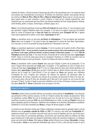inspirée de Satan, a fermé la porte à beaucoup de juifs et de musulmans qui s’en amusent étant
eux-mêmes des monothéistes convaincus. D’ailleurs les chrétiens mêmes sont perdus devant
les notions de Dieu le Père, Dieu le Fils et Dieu le Saint-Esprit. Beaucoup ne savent souvent
plus lequel prier et cette situation a mené l’Église à l’état qu’on connait aujourd’hui. Des
chrétiens qui, ne connaissant pas leur Dieu, deviennent idolâtres de leur clergé (pasteur, bishop,
archi bishop, prêtre, évêque, archevêque, cardinal, pape, etc.).
Jésus s’est d’abord manifesté en tant que Père (Créateur) de toute chose. C’est cet aspect royal
que présente l’apôtre Matthieu dans son évangile. C’est aussi cet aspect royal qui est illustré
dans la vision d’Ezéquiel par la face de Lion des chérubins dans Ezéquiel 10 :14. L’apôtre
Jean reçoit également la même vision dans Apocalypse 4 :6-7.
Jésus se manifeste aussi en tant que serviteur et rédempteur. C’est cet aspect que présente
Marc dans son évangile. C’est aussi la face du veau dans la vision de Jean dans Apocalypse.
Un veau qui va servir en portant le joug du péché de l’humanité à son cou.
Jésus se manifeste également comme homme. C’est le mystère de la piété révélé à Paul dans
1 Timothée 3:16 « Et sans contredit, le mystère de la piété est grand : Dieu a été manifesté en chair, justifié
par l'Esprit, vu des anges, prêché aux Gentils, cru dans le monde, et élevé dans la gloire ». C’est le Fils de
l’homme présenté par Luc. C’est aussi la face d’homme de la vision de Jean dans Apocalypse
4 :6-7. Jésus se revêt de chair pour pouvoir enseigner l’homme et s’offrir en sacrifice non en
tant que Dieu mais en tant qu’homme. Ayant Lui-même été tenté en toutes choses.
Jésus se manifeste enfin comme Esprit, don reçu par l’Église à partir de la pentecôte. C’est
aussi l’aspect divin présenté par Jean dans l’évangile. C’est également la face d’Aigle de la
vision de Jean dans Apocalypse 4 :6-7. C’est cet Aigle dont les deux ailes furent données à la
femme dans apocalypse 12:14 pour qu’elle s’enfuie dans le désert (Israel convertie qui sera
enlevée de la coupe de l’anti-Christ). C’est cet aspect de Jésus qui permet aux chrétiens
d’entendre Sa voix, d’opérer des miracles, de chasser les démons, de demeurer dans la
sanctification, de ne pas s’attacher aux choses de ce monde, de discerner le bien et le mal, etc.
C’est aussi pour cela qu’Il dira aux disciples qu’il faut qu’il soit monté au ciel avant de leur
envoyer l’Esprit. La face d’aigle ne pouvait cohabiter avec la face d’homme comme on peut le
lire dans Jean 16 :7. Jésus se présente sous un aspect à la fois.
TRINITE OU UNICITE ?
Sabellius, prêtre Libyen installé à Rome au troisième siècle prêche le modalisme. Une doctrine
qui présente le Père comme essence, le Fils et l’Esprit comme des modes de projection. Dieu
se manifeste comme Père lors de la Création puis lors du don de la Loi aux hommes. Il se
manifeste ensuite en tant que Fils lors de la Rédemption et, enfin, en tant qu’Esprit à travers la
grâce répandue parmi les hommes. Sabellius fut combattu et sa doctrine finalement considérée
anathème (c’est-à-dire maudite) par Denys, évêque de Rome (pape), en 261.
La trinité est une doctrine initiée par l’église catholique romaine dont les grandes lignes ont été
définies lors du premier concile de Nicée en 325. Ce concile a été initié par Constantin 1er,
empereur romain que l’on disait convertit mais qui ne reçut le baptême que sur son lit de mort.
Nous avons donc ici un homme politique, inconvertit, qui intervient dans les affaires de Dieu
pour remettre de l’ordre dans les disputes doctrinales entres des autorités religieuses. La dispute
porte sur la divinité de Jésus. Elle oppose Arius, prêtre Libyen à son évèque Alexandre, évêque
d’Alexandrie. Arius et ses partisans défendent que Jésus, le Fils, a été créé par le père et qu’il
 