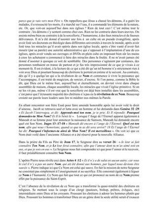 parce que je vais vers mon Père ». On rappellera que Jésus a chassé les démons, il a guéri les
malades, il a ressuscité les morts, il a marché sur l’eau, il a commandé les éléments de la nature,
etc. Or, que voit-on aujourd’hui dans nos églises ? Rien de tout ceci ! C’est même tout le
contraire ; les démons s’y sentent comme chez eux. Rien ne les contrarie dans leurs œuvres. On
assiste même bien au contraire à de la sorcellerie, l’humanisme, à des faux miracles et de fausses
délivrances. Il m’a été donné d’assister une fois à un culte où un pseudo évangéliste, après
avoir listé ses doctorats en théologie dans différentes universités à travers le monde, après avoir
listé tous les miracles qu’il avait opérés dans son église locale, après s’être vanté d’avoir fait
mourir (par sa parole) une autorité administrative qui s’opposait à l’implantation d’une de ces
églises, après avoir vendu ses ouvrages et DVDs en plein culte en imposant bien sûr les mains
à ceux les achetaient a commencé à faire des miracles dans la foulée. Il ne m’avait jamais été
donné d’assister à quoique ce soit de semblable. Des personnes s’agitaient par centaines, des
personnes tombaient en transe de partout et je fus très impressionné de ce que je vivais à ce
moment-là. Il est évident, à la lecture de ce qui a été dit qu’un tel homme n’a strictement rien à
voir avec Dieu et pourtant beaucoup de chrétiens le portent en estime et le suivent. Au contraire,
dès qu’il y a quelqu’un qui a la révélation de ce Nom et commence à vivre la puissance qui
l’accompagne, il est traité de magicien, de sorcier, d’escroc. Si l’on pense, comme la Bible le
dit, que Dieu est le même hier, aujourd’hui et éternellement, on devrait vivre dans chaque
assemblée de maison, chaque assemblée locale, les miracles que vivait l’église primitive. Si on
ne les vit pas, même s’il est vrai que la sorcellerie est déjà bien installée dans les assemblées,
c’est parce que l’écrasante majorité des chrétiens n’a pas eu la révélation de ce Nom. Beaucoup
croient sur parole leurs leaders sans lire ni méditer eux-mêmes la Parole.
En allant rencontrer son frère Esaü pour faire amende honorable après lui avoir volé le droit
d’ainesse, Jacob se retrouva seul et lutta avec un homme et lui demanda dans Genèse 32 :29
« Et Jacob l’interrogea, et dit: Apprends-moi ton nom, je te prie. Et Il répondit: Pourquoi
demandes-tu Mon Nom? Et Il le bénit là ». Lorsque l’Ange de l’Eternel apparut également à
Manoah et sa femme pour leur annoncer la naissance de Samson, Manoah lui demande encore
quel est Son Nom. Juges 13 :17-18 « Manoah dit encore à l’ange de l’Éternel: Quel est ton
nom, afin que nous t’honorions, quand ce que tu as dit sera arrivé? 18 Et l’ange de l’Éternel
lui dit: Pourquoi t’informes-tu ainsi de Mon Nom? Il est merveilleux ». On voit ici que ce
Nom était voilé dans l’ancienne Alliance et a été réservé pour la nouvelle Alliance.
Dans la prière du Fils au Père de Jean 17, le Seigneur dira au verset 26 : « Je leur ai fait
connaître Ton Nom, et je Le leur ferai connaître, afin que l’amour dont tu m’as aimé soit en
eux, et que je sois en eux ». Le Seigneur nous fait comprendre ici que pour l’aimer et le recevoir,
il faut préalablement connaître Son Nom.
L’apôtre Pierre nous révèle ceci dans Actes 4 :12 « Et il n’y a de salut en aucun autre; car sous
le ciel il n’y a pas un autre Nom, qui ait été donné aux hommes, par lequel nous devions être
sauvés ». Pierre indique ici que Ce Nom est celui qui sauve. En fait la mission de notre Seigneur
ne consistait pas simplement à l’enseignement et au sacrifice. Elle consistait également à léguer
ce Nom à l’humanité. Ce Nom qui fait que tout ce qui est prononcé au nom de ce Nom prenne
effet par la puissance du Saint-Esprit.
C’est l’absence de la révélation de ce Nom qui a transformé la quasi-totalité des chrétiens en
religieux. Se mettant sous la coupe d’un clergé (pasteurs, bishop, prêtres, évêques, etc)
intermédiaire entre Dieu et les croyants. Poussant les chrétiens à adorer les hommes plutôt que
Dieu. Poussant les hommes à transformer Dieu en un génie dont la seule utilité serait d’exaucer
 
