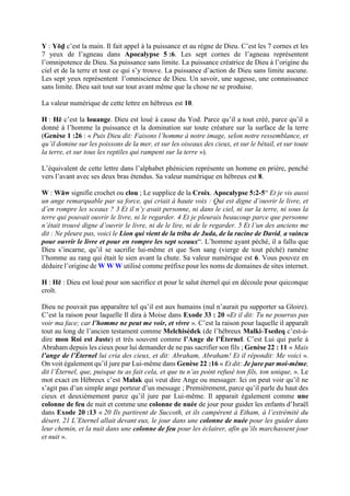 Y : Yōḏ c’est la main. Il fait appel à la puissance et au règne de Dieu. C’est les 7 cornes et les
7 yeux de l’agneau dans Apocalypse 5 :6. Les sept cornes de l’agneau représentent
l’omnipotence de Dieu. Sa puissance sans limite. La puissance créatrice de Dieu à l’origine du
ciel et de la terre et tout ce qui s’y trouve. La puissance d’action de Dieu sans limite aucune.
Les sept yeux représentent l’omniscience de Dieu. Un savoir, une sagesse, une connaissance
sans limite. Dieu sait tout sur tout avant même que la chose ne se produise.
La valeur numérique de cette lettre en hébreux est 10.
H : Hē c’est la louange. Dieu est loué à cause du Yod. Parce qu’il a tout créé, parce qu’il a
donné à l’homme la puissance et la domination sur toute créature sur la surface de la terre
(Genèse 1 :26 : « Puis Dieu dit: Faisons l’homme à notre image, selon notre ressemblance, et
qu’il domine sur les poissons de la mer, et sur les oiseaux des cieux, et sur le bétail, et sur toute
la terre, et sur tous les reptiles qui rampent sur la terre »).
L’équivalent de cette lettre dans l’alphabet phénicien représente un homme en prière, penché
vers l’avant avec ses deux bras étendus. Sa valeur numérique en hébreux est 8.
W : Wāw signifie crochet ou clou ; Le supplice de la Croix. Apocalypse 5:2-5“ Et je vis aussi
un ange remarquable par sa force, qui criait à haute voix : Qui est digne d’ouvrir le livre, et
d’en rompre les sceaux ? 3 Et il n’y avait personne, ni dans le ciel, ni sur la terre, ni sous la
terre qui pouvait ouvrir le livre, ni le regarder. 4 Et je pleurais beaucoup parce que personne
n’était trouvé digne d’ouvrir le livre, ni de le lire, ni de le regarder. 5 Et l’un des anciens me
dit : Ne pleure pas, voici le Lion qui vient de la tribu de Juda, de la racine de David, a vaincu
pour ouvrir le livre et pour en rompre les sept sceaux“. L’homme ayant péché, il a fallu que
Dieu s’incarne, qu’il se sacrifie lui-même et que Son sang (vierge de tout péché) ramène
l’homme au rang qui était le sien avant la chute. Sa valeur numérique est 6. Vous pouvez en
déduire l’origine de W W W utilisé comme préfixe pour les noms de domaines de sites internet.
H : Hē : Dieu est loué pour son sacrifice et pour le salut éternel qui en découle pour quiconque
croît.
Dieu ne pouvait pas apparaître tel qu’il est aux humains (nul n’aurait pu supporter sa Gloire).
C’est la raison pour laquelle Il dira à Moise dans Exode 33 : 20 «Et il dit: Tu ne pourras pas
voir ma face; car l’homme ne peut me voir, et vivre ». C’est la raison pour laquelle il apparaît
tout au long de l’ancien testament comme Melchisédek (de l’hébreux Malki-Tsedeq c’est-à-
dire mon Roi est Juste) et très souvent comme l’Ange de l’Éternel. C’est Lui qui parle à
Abraham depuis les cieux pour lui demander de ne pas sacrifier son fils ; Genèse 22 : 11 « Mais
l’ange de l’Éternel lui cria des cieux, et dit: Abraham, Abraham! Et il répondit: Me voici ».
On voit également qu’il jure par Lui-même dans Genèse 22 :16 « Et dit: Je jure par moi-même,
dit l’Éternel, que, puisque tu as fait cela, et que tu n’as point refusé ton fils, ton unique, ». Le
mot exact en Hébreux c’est Malak qui veut dire Ange ou messager. Ici on peut voir qu’il ne
s’agit pas d’un simple ange porteur d’un message ; Premièrement, parce qu’il parle du haut des
cieux et deuxièmement parce qu’il jure par Lui-même. Il apparait également comme une
colonne de feu de nuit et comme une colonne de nuée de jour pour guider les enfants d’Israël
dans Exode 20 :13 « 20 Ils partirent de Succoth, et ils campèrent à Etham, à l’extrémité du
désert. 21 L’Eternel allait devant eux, le jour dans une colonne de nuée pour les guider dans
leur chemin, et la nuit dans une colonne de feu pour les éclairer, afin qu’ils marchassent jour
et nuit ».
 
