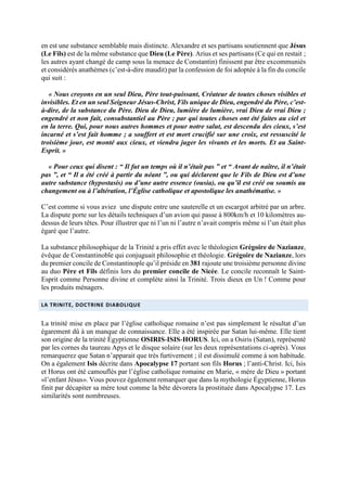 en est une substance semblable mais distincte. Alexandre et ses partisans soutiennent que Jésus
(Le Fils) est de la même substance que Dieu (Le Père). Arius et ses partisans (Ce qui en restait ;
les autres ayant changé de camp sous la menace de Constantin) finissent par être excommuniés
et considérés anathèmes (c’est-à-dire maudit) par la confession de foi adoptée à la fin du concile
qui suit :
« Nous croyons en un seul Dieu, Père tout-puissant, Créateur de toutes choses visibles et
invisibles. Et en un seul Seigneur Jésus-Christ, Fils unique de Dieu, engendré du Père, c’est-
à-dire, de la substance du Père. Dieu de Dieu, lumière de lumière, vrai Dieu de vrai Dieu ;
engendré et non fait, consubstantiel au Père ; par qui toutes choses ont été faites au ciel et
en la terre. Qui, pour nous autres hommes et pour notre salut, est descendu des cieux, s’est
incarné et s’est fait homme ; a souffert et est mort crucifié sur une croix, est ressuscité le
troisième jour, est monté aux cieux, et viendra juger les vivants et les morts. Et au Saint-
Esprit. »
« Pour ceux qui disent : “ Il fut un temps où il n’était pas ” et “ Avant de naître, il n’était
pas ”, et “ Il a été créé à partir du néant ”, ou qui déclarent que le Fils de Dieu est d’une
autre substance (hypostasis) ou d’une autre essence (ousia), ou qu’il est créé ou soumis au
changement ou à l’altération, l’Église catholique et apostolique les anathématise. »
C’est comme si vous aviez une dispute entre une sauterelle et un escargot arbitré par un arbre.
La dispute porte sur les détails techniques d’un avion qui passe à 800km/h et 10 kilomètres au-
dessus de leurs têtes. Pour illustrer que ni l’un ni l’autre n’avait compris même si l’un était plus
égaré que l’autre.
La substance philosophique de la Trinité a pris effet avec le théologien Grégoire de Nazianze,
évêque de Constantinoble qui conjuguait philosophie et théologie. Grégoire de Nazianze, lors
du premier concile de Constantinople qu’il préside en 381 rajoute une troisième personne divine
au duo Père et Fils définis lors du premier concile de Nicée. Le concile reconnaît le Saint-
Esprit comme Personne divine et complète ainsi la Trinité. Trois dieux en Un ! Comme pour
les produits ménagers.
LA TRINITE, DOCTRINE DIABOLIQUE
La trinité mise en place par l’église catholique romaine n’est pas simplement le résultat d’un
égarement dû à un manque de connaissance. Elle a été inspirée par Satan lui-même. Elle tient
son origine de la trinité Égyptienne OSIRIS-ISIS-HORUS. Ici, on a Osiris (Satan), représenté
par les cornes du taureau Apys et le disque solaire (sur les deux représentations ci-après). Vous
remarquerez que Satan n’apparait que très furtivement ; il est dissimulé comme à son habitude.
On a également Isis décrite dans Apocalypse 17 portant son fils Horus ; l’anti-Christ. Ici, Isis
et Horus ont été camouflés par l’église catholique romaine en Marie, « mère de Dieu » portant
«l’enfant Jésus». Vous pouvez également remarquer que dans la mythologie Égyptienne, Horus
finit par décapiter sa mère tout comme la bête dévorera la prostituée dans Apocalypse 17. Les
similarités sont nombreuses.
 