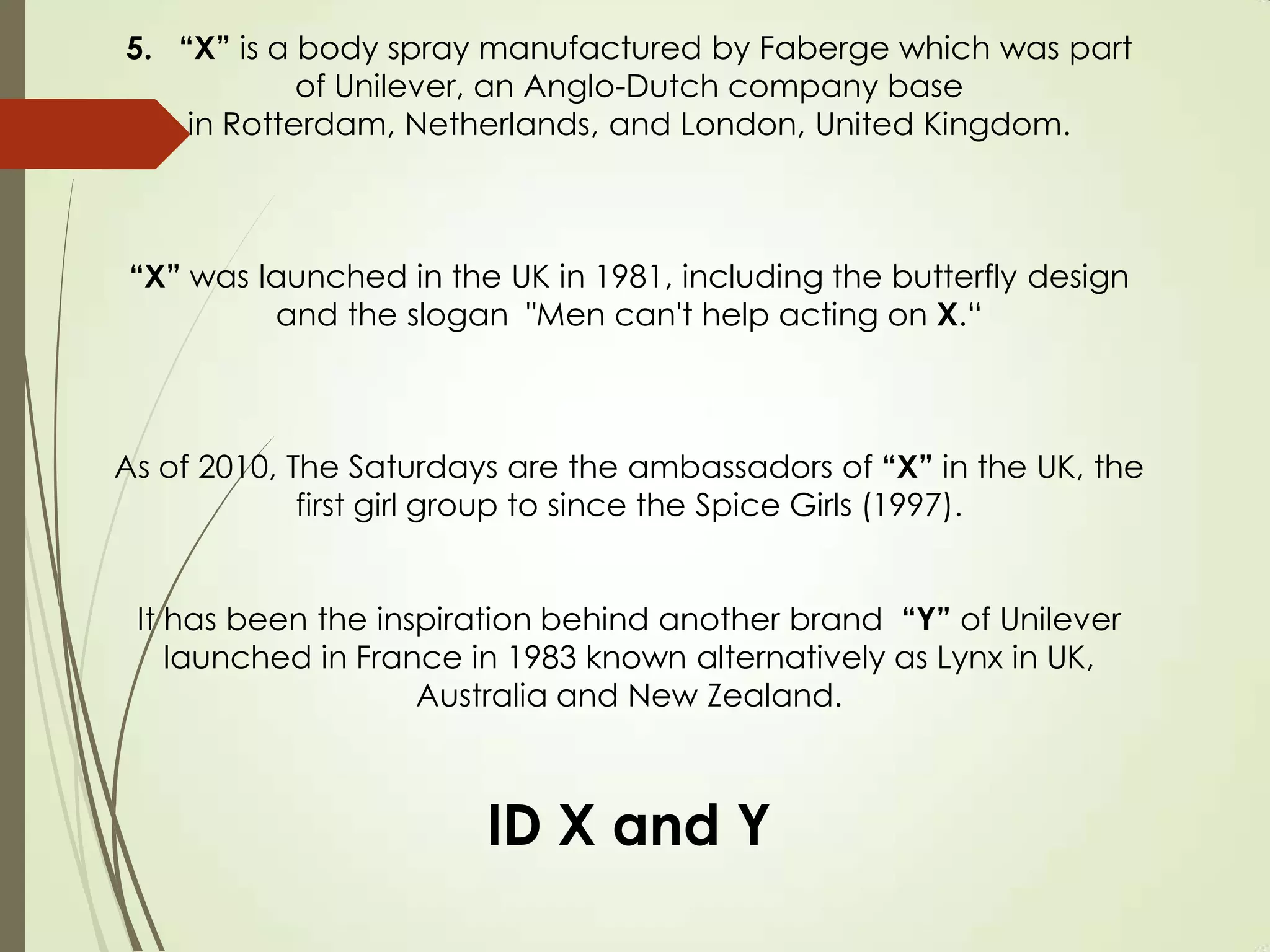5. “X” is a body spray manufactured by Faberge which was part
of Unilever, an Anglo-Dutch company base
in Rotterdam, Netherlands, and London, United Kingdom.
“X” was launched in the UK in 1981, including the butterfly design
and the slogan "Men can't help acting on X.“
As of 2010, The Saturdays are the ambassadors of “X” in the UK, the
first girl group to since the Spice Girls (1997).
It has been the inspiration behind another brand “Y” of Unilever
launched in France in 1983 known alternatively as Lynx in UK,
Australia and New Zealand.
ID X and Y
 
