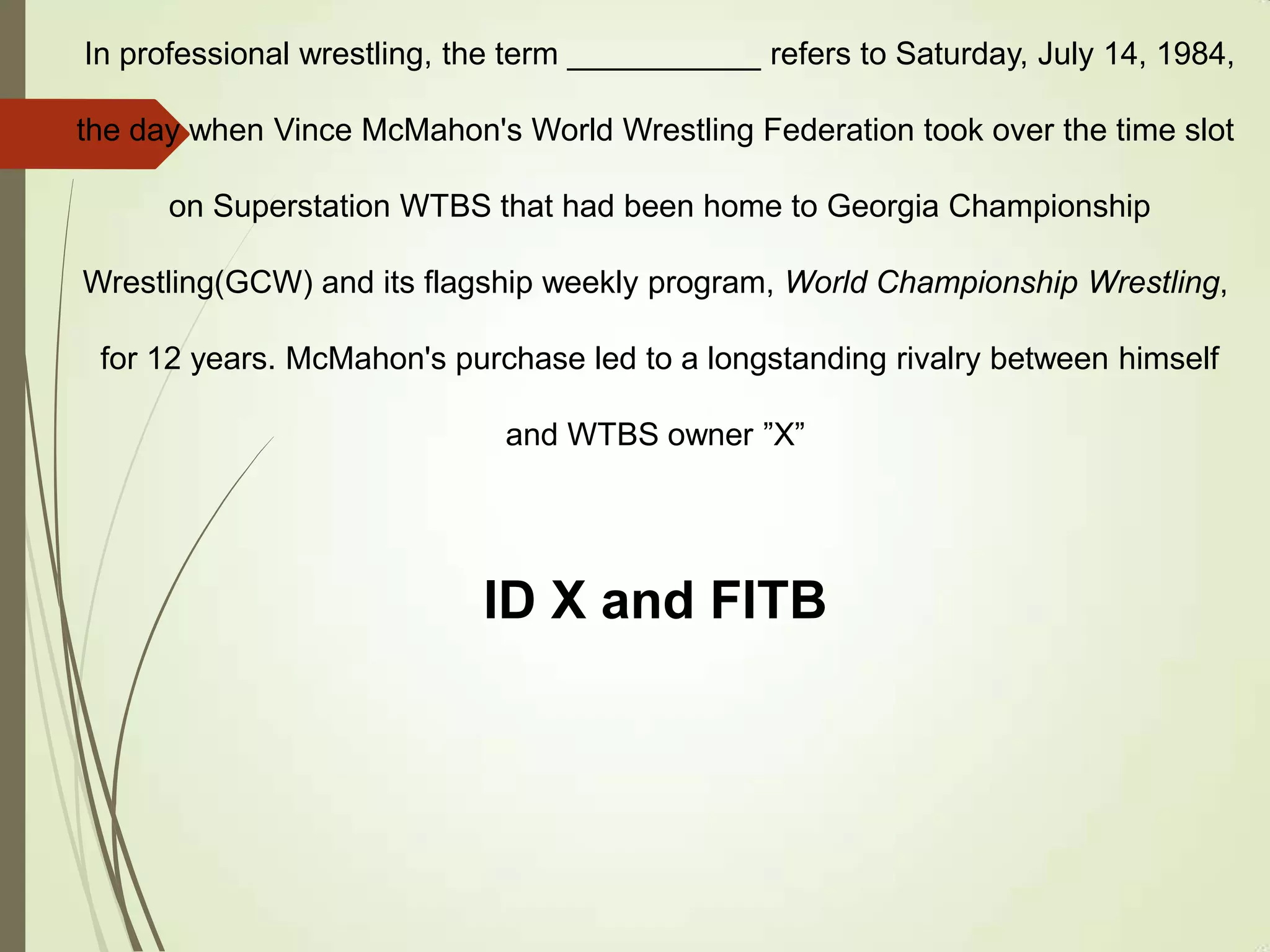 In professional wrestling, the term ___________ refers to Saturday, July 14, 1984,
the day when Vince McMahon's World Wrestling Federation took over the time slot
on Superstation WTBS that had been home to Georgia Championship
Wrestling(GCW) and its flagship weekly program, World Championship Wrestling,
for 12 years. McMahon's purchase led to a longstanding rivalry between himself
and WTBS owner ”X”
ID X and FITB
 