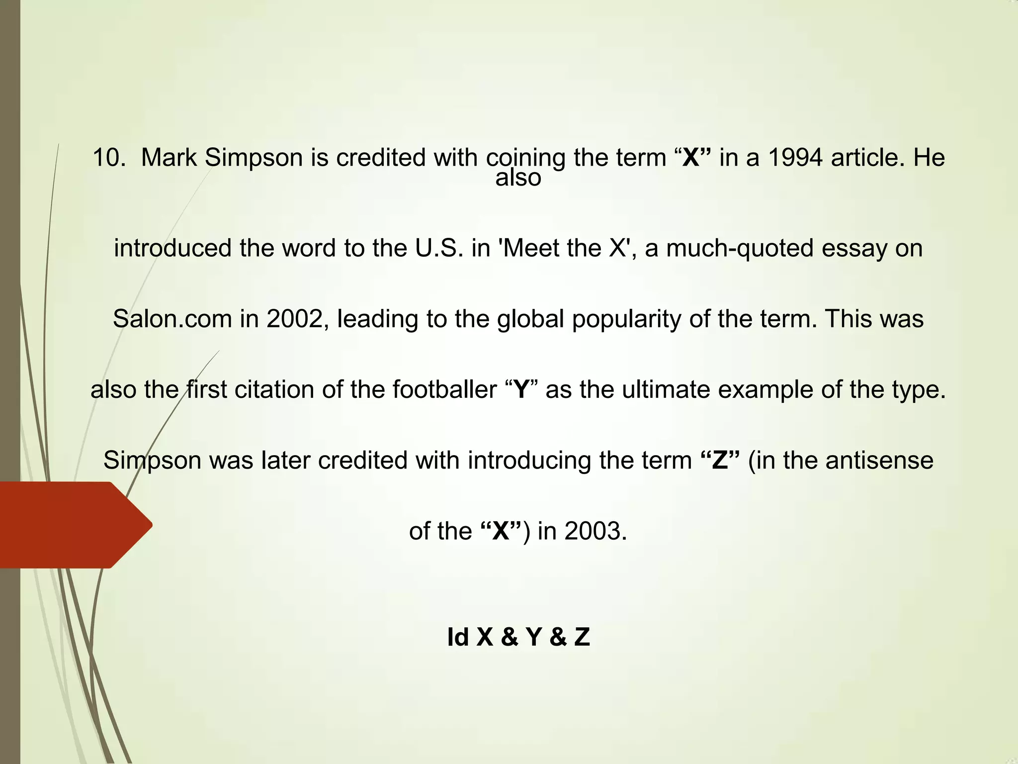 10. Mark Simpson is credited with coining the term “X” in a 1994 article. He
also
introduced the word to the U.S. in 'Meet the X', a much-quoted essay on
Salon.com in 2002, leading to the global popularity of the term. This was
also the first citation of the footballer “Y” as the ultimate example of the type.
Simpson was later credited with introducing the term “Z” (in the antisense
of the “X”) in 2003.
Id X & Y & Z
 