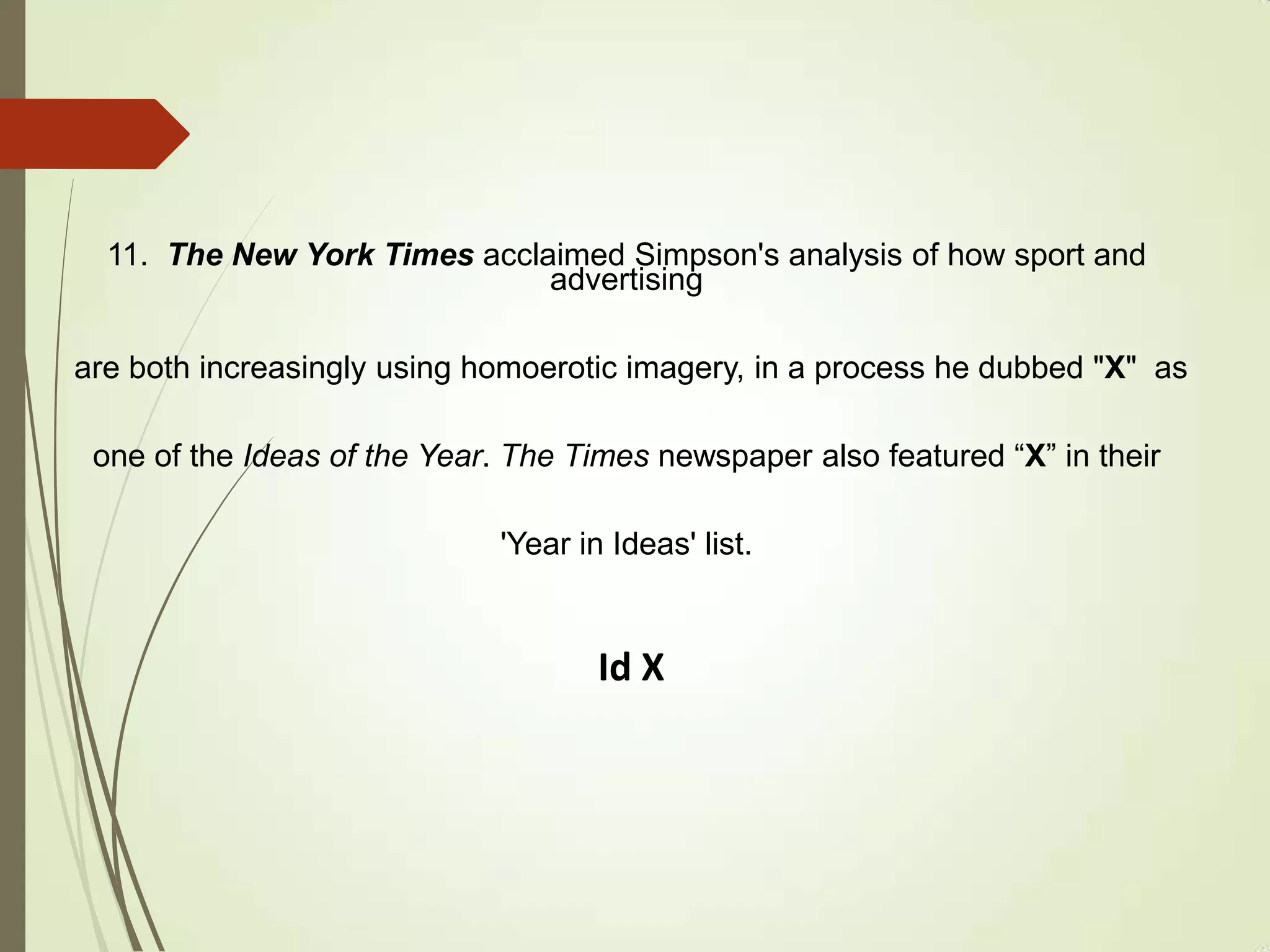 11. The New York Times acclaimed Simpson's analysis of how sport and
advertising
are both increasingly using homoerotic imagery, in a process he dubbed "X" as
one of the Ideas of the Year. The Times newspaper also featured “X” in their
'Year in Ideas' list.
Id X
 