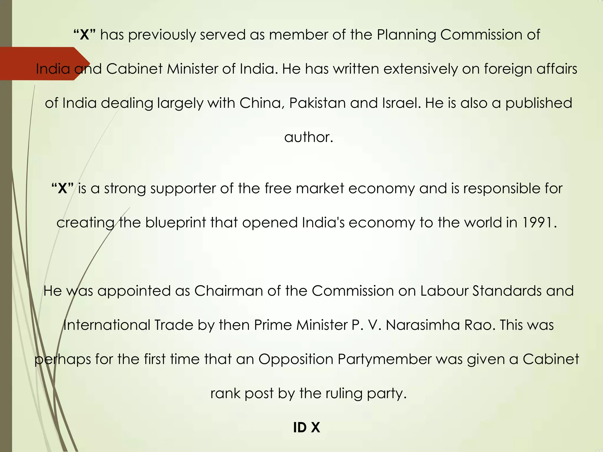 “X” has previously served as member of the Planning Commission of
India and Cabinet Minister of India. He has written extensively on foreign affairs
of India dealing largely with China, Pakistan and Israel. He is also a published
author.
“X” is a strong supporter of the free market economy and is responsible for
creating the blueprint that opened India's economy to the world in 1991.
He was appointed as Chairman of the Commission on Labour Standards and
International Trade by then Prime Minister P. V. Narasimha Rao. This was
perhaps for the first time that an Opposition Partymember was given a Cabinet
rank post by the ruling party.
ID X
 