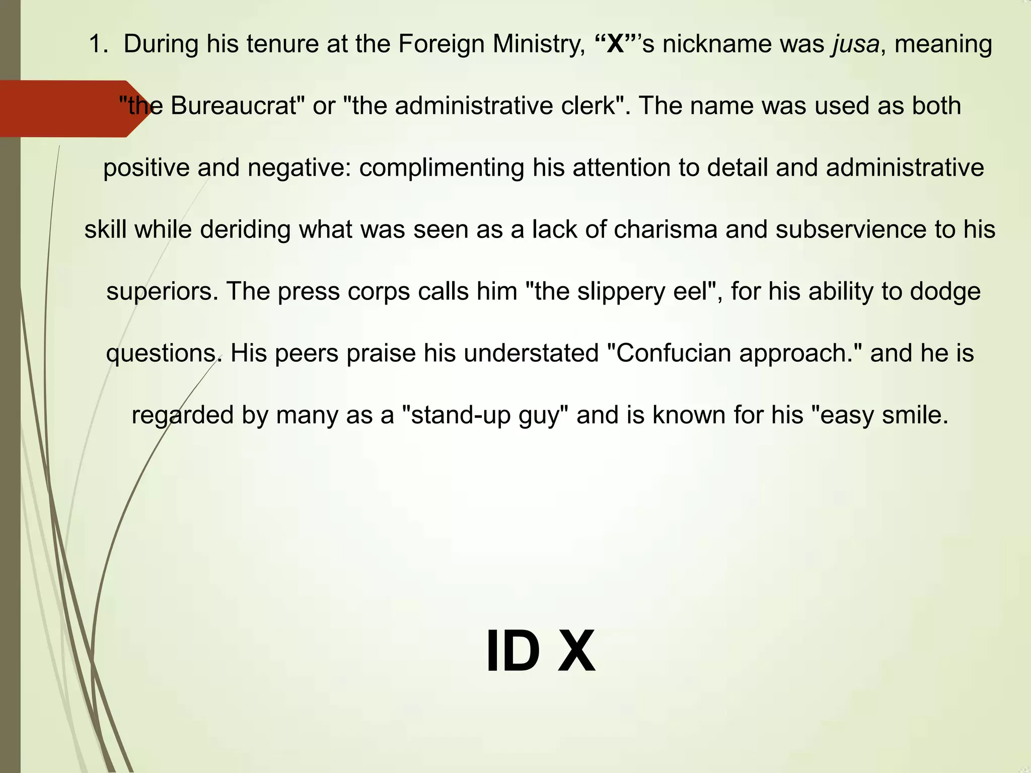 1. During his tenure at the Foreign Ministry, “X”’s nickname was jusa, meaning
"the Bureaucrat" or "the administrative clerk". The name was used as both
positive and negative: complimenting his attention to detail and administrative
skill while deriding what was seen as a lack of charisma and subservience to his
superiors. The press corps calls him "the slippery eel", for his ability to dodge
questions. His peers praise his understated "Confucian approach." and he is
regarded by many as a "stand-up guy" and is known for his "easy smile.
ID X
 