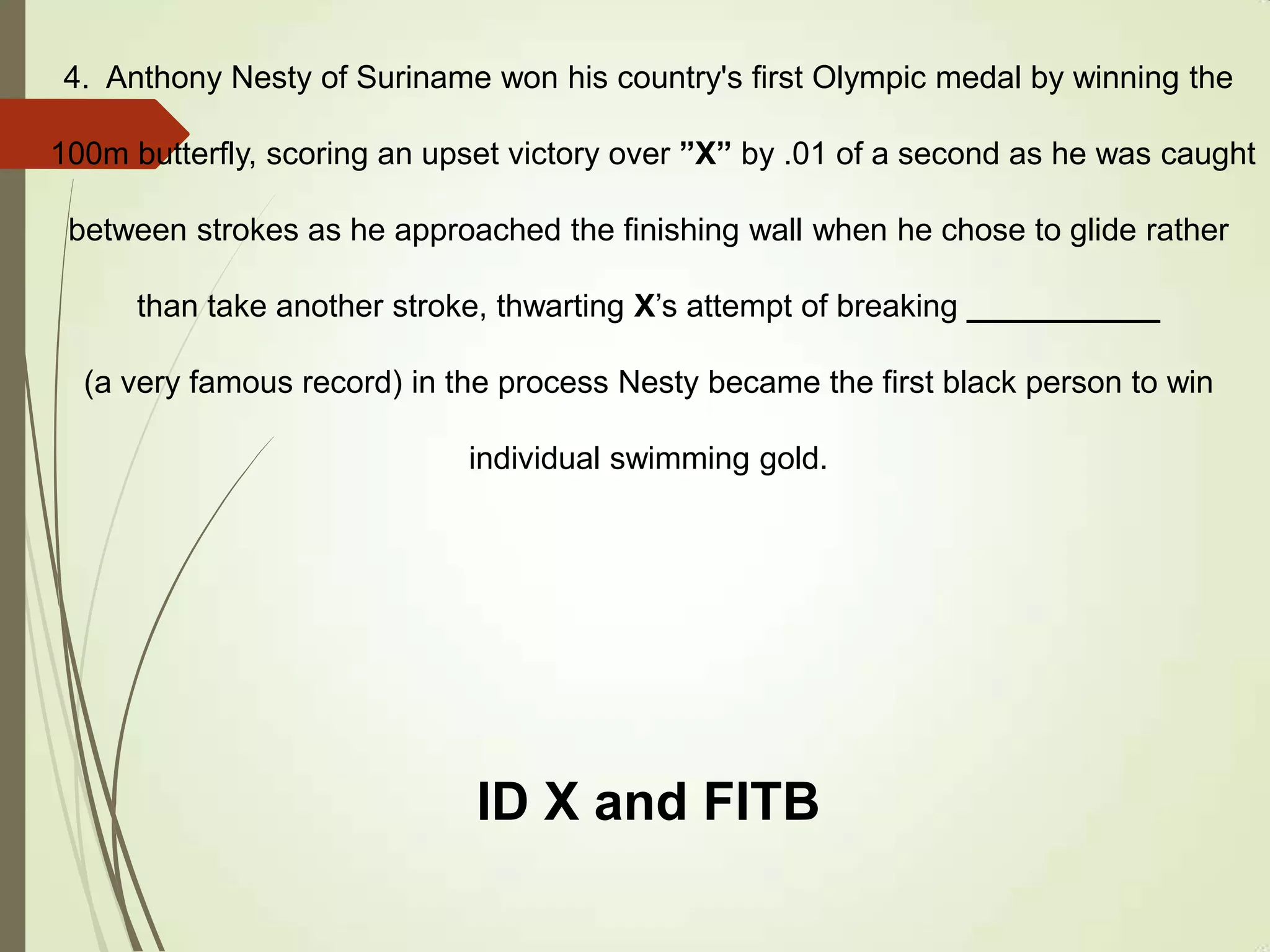 4. Anthony Nesty of Suriname won his country's first Olympic medal by winning the
100m butterfly, scoring an upset victory over ”X” by .01 of a second as he was caught
between strokes as he approached the finishing wall when he chose to glide rather
than take another stroke, thwarting X’s attempt of breaking ___________
(a very famous record) in the process Nesty became the first black person to win
individual swimming gold.
ID X and FITB
 