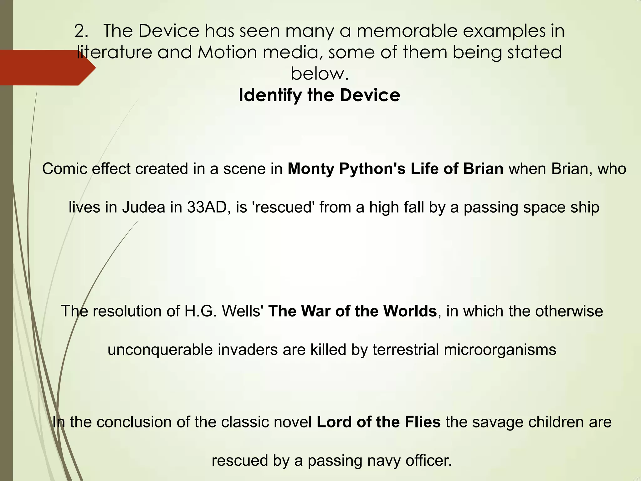 Comic effect created in a scene in Monty Python's Life of Brian when Brian, who
lives in Judea in 33AD, is 'rescued' from a high fall by a passing space ship
The resolution of H.G. Wells' The War of the Worlds, in which the otherwise
unconquerable invaders are killed by terrestrial microorganisms
In the conclusion of the classic novel Lord of the Flies the savage children are
rescued by a passing navy officer.
2. The Device has seen many a memorable examples in
literature and Motion media, some of them being stated
below.
Identify the Device
 