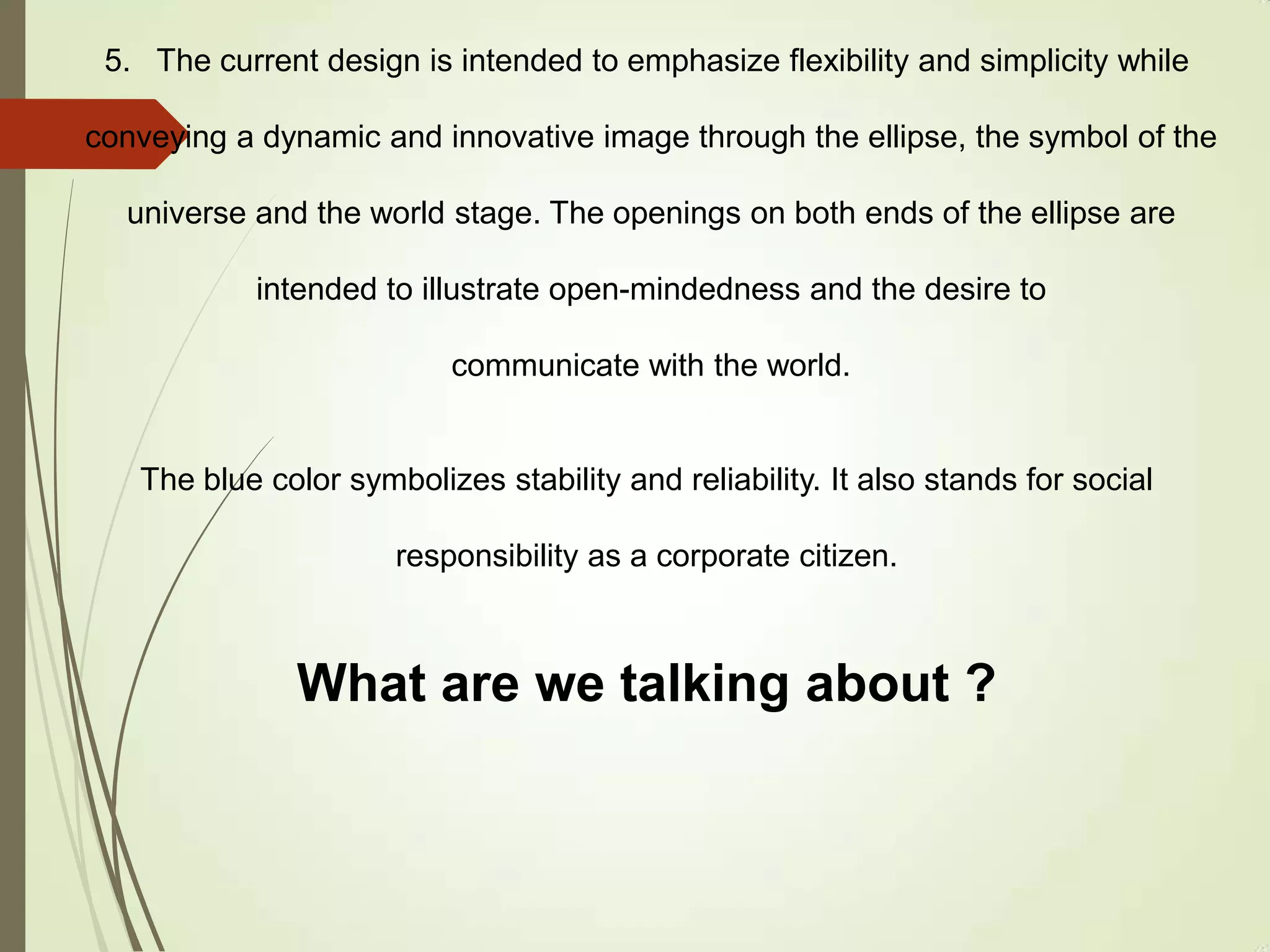 5. The current design is intended to emphasize flexibility and simplicity while
conveying a dynamic and innovative image through the ellipse, the symbol of the
universe and the world stage. The openings on both ends of the ellipse are
intended to illustrate open-mindedness and the desire to
communicate with the world.
The blue color symbolizes stability and reliability. It also stands for social
responsibility as a corporate citizen.
What are we talking about ?
 