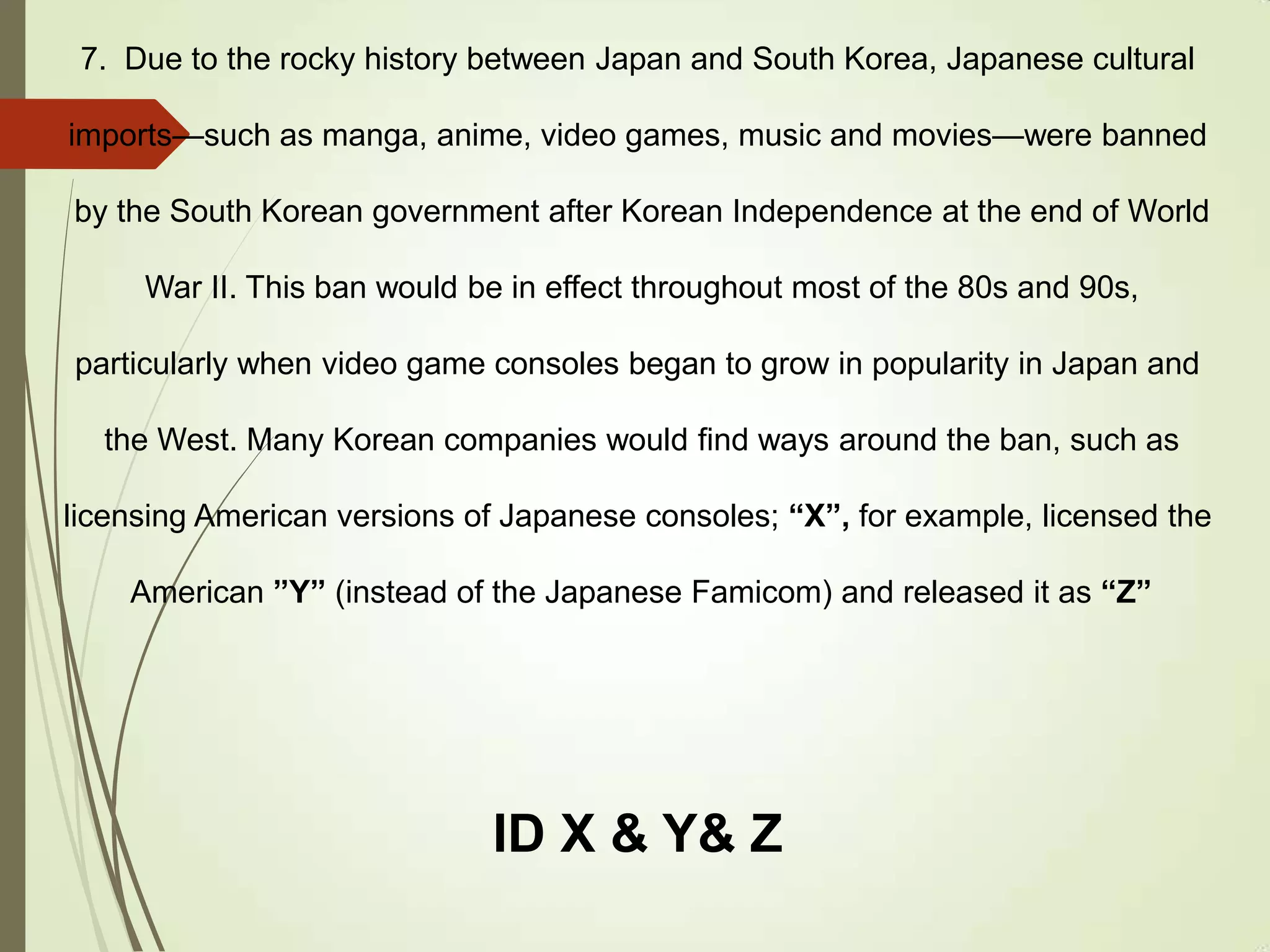 7. Due to the rocky history between Japan and South Korea, Japanese cultural
imports—such as manga, anime, video games, music and movies—were banned
by the South Korean government after Korean Independence at the end of World
War II. This ban would be in effect throughout most of the 80s and 90s,
particularly when video game consoles began to grow in popularity in Japan and
the West. Many Korean companies would find ways around the ban, such as
licensing American versions of Japanese consoles; “X”, for example, licensed the
American ”Y” (instead of the Japanese Famicom) and released it as “Z”
ID X & Y& Z
 