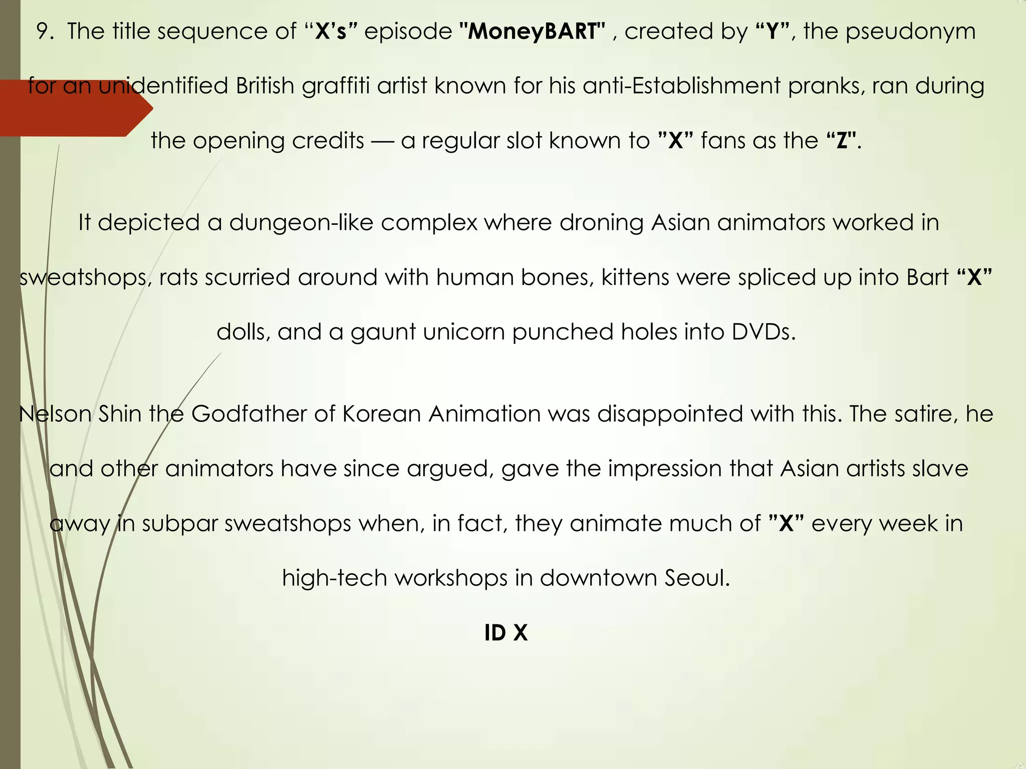 9. The title sequence of “X’s” episode "MoneyBART" , created by “Y”, the pseudonym
for an unidentified British graffiti artist known for his anti-Establishment pranks, ran during
the opening credits — a regular slot known to ”X” fans as the “Z".
It depicted a dungeon-like complex where droning Asian animators worked in
sweatshops, rats scurried around with human bones, kittens were spliced up into Bart “X”
dolls, and a gaunt unicorn punched holes into DVDs.
Nelson Shin the Godfather of Korean Animation was disappointed with this. The satire, he
and other animators have since argued, gave the impression that Asian artists slave
away in subpar sweatshops when, in fact, they animate much of ”X” every week in
high-tech workshops in downtown Seoul.
ID X
 